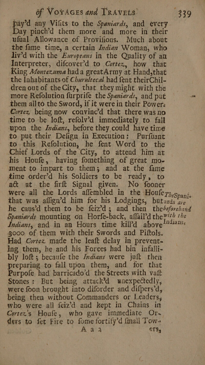 Day pinch’d them more and more in their ufual Allowance of Provifions. Much about the fame time, a certain Indian Woman, who liv’d with the Europeans in the Quality of an the Inhabitants of Churulrecal had fent theirChil- dren out of theCity, that they might with the more Refolution furprife the Spaniards, and put them allto the Sword, if it were in their Power: Cortez, being now convinced that there was no time to be loft, refolv’d immediately to fall upon the Indians, before they could have time to put their Defign in Execution: Purfuant to this Refolution, he fent Word to the Chief Lords of the City, to attend him at his Houfe, having fomething of great mo- Ment to impart to them; and at the fame Aime order’d his Soldiers to be ready, to act at the firft Signal given. No fooner 3000 of them with their Swords and Piftols. Had Cortez made the leaft delay in prevent- ing them, he and his Forces had bin infalli- bly loft; becaufe the Indians were juft then preparing to fall upon them, and for that Purpofe had barricado’d the Streets with vaft Stones: But being attack’d wnexpectedly, were foon brought into diforder and difpers’d, who were all feiz'd and kept in Chains in ders to fet Fire to fome fortify’d fmall Tow-