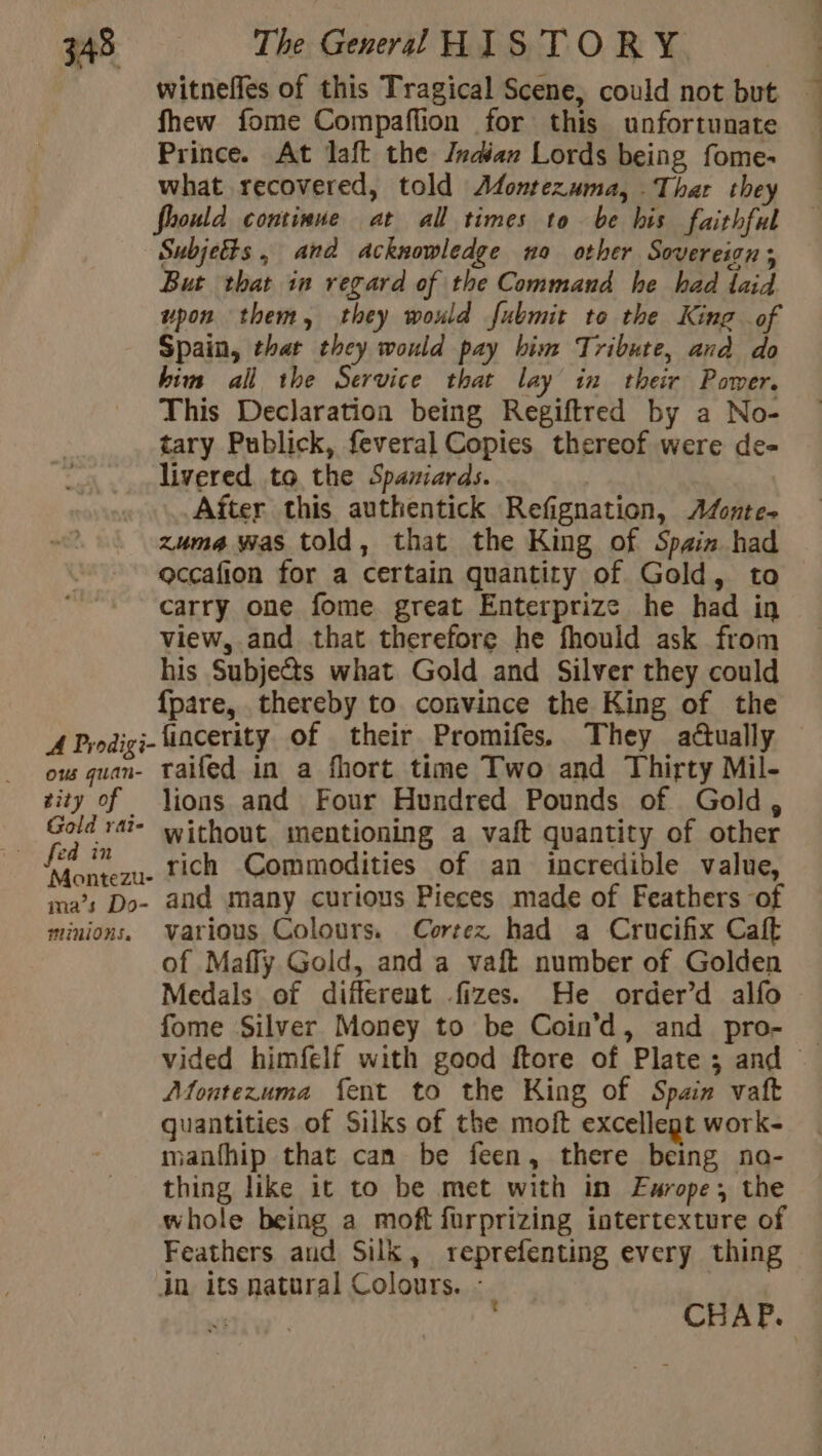 witneffes of this Tragical Scene, could not but fhew fome Compaflion for this unfortunate Prince. At laft the Indian Lords being fome- what recovered, told Afontezuma, Thar they Should continue at all times to be his faithful Subjetts , and acknowledge no other Sovereion ; But that in regard of the Command he had laid upon them, they would fubmit to the King of Spain, that they would pay him Tribute, and do him all the Service that lay in their Power. This Declaration being Regiftred by a No- tary Publick, feveral Copies thereof were de- livered to the Spaniards. After this authentick Refignation, Adonte- zuma was told, that the King of Spain had ocçafion for a certain quantity of Gold, to carry one fome great Enterprize he had in view, and that therefore he fhould ask from his Subje&amp;s what Gold and Silver they could {pare, thereby to convince the King of the AProdigi-fincerity of their Promifes. They actually ous quan- taifed in a fhort time Two and Thirty Mil- zity of lions and Four Hundred Pounds of Gold, | res rat without mentioning a vaft quantity of other an rich Commodities of an incredible value, ma’s Do- and many curious Pieces made of Feathers of minions. various Colours. Cortez had a Crucifix Caft of Mafly Gold, and a vaft number of Golden Medals of different fizes. He order’d alfo fome Silver Money to be Coin’d, and pro- ~ Montezuma fent to the King of Spain vaft quantities of Silks of the moft excellegt work- manfhip that can be feen, there being no- thing like it to be met with in Europe, the whole being a moft furprizing intertexture of Feathers and Silk, reprefenting every thing in its natural Colours. :