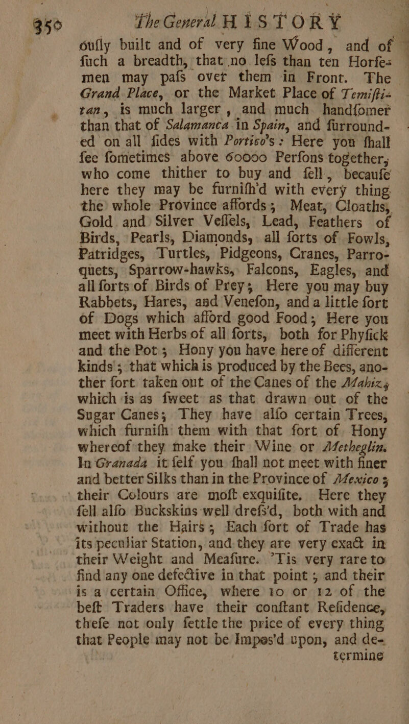 oully built and of very fine Wood , and of ” fuch a breadth, that no lefs than ten Horfes — men may pafs over them in Front. The Grand Place, or the Market Place of Temifti« tan, is much larger , and much handfomer than that of Salamanca in Spain, and furround- ed on all fides with Portico’s: Here you fhall fee fometimes above 60000 Perfons together, who come thither to buy and fell, becaufe here they may be furnifh'd with every thing the whole Province affords; Meat, Cloaths, Gold and Silver Veflels, Lead, Feathers of Birds, Pearls, Diamonds, all forts of Fowls, Patridges, Turtles, Pidgeons, Cranes, Parro- quets, Sparrow-hawks, Falcons, Eagles, and all forts of Birds of Prey; Here you may buy Rabbets, Hares, and Venefon, anda little fort of Dogs which aflord good Food; Here you meet with Herbs of all forts, both for Phyfick and the Pot; Hony yon have hereof different kinds’; that which is produced by the Bees, ano- ther fort taken ont of the Canes of the AZahiz,s which is as {weet as that drawn out of the Sugar Canes; They have alfo certain Trees, which furnifh them with that fort of Hony whereof they make their Wine or Afetheglin. In Granada it felf you hall not meet with finer and better Silks than in the Province of Æfexico 5 their Colours are moft exquifite, Here they fell alfo Buckskins well drefsd, both with and without the Hairs; Each fort of Trade has - its peculiar Station, and. they are very exact in their Weight and Meafure. ’Tis very rare to find any one defedive in that point ; and their is a certain Office, where 10 or 12 of the beft Traders have their conftant Refidence, thefe not only fettle the price of every thing that People may not be Impes’d upon, and de | termine