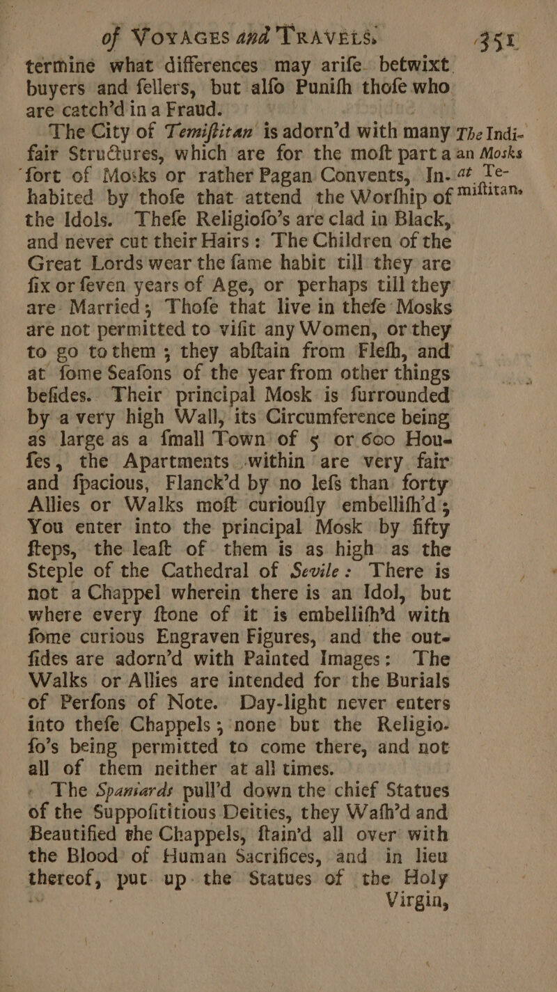 termine what differences may arife betwixt. buyers and fellers, but alfo Punifh thofe who are catch’d in a Fraud. | ACTU , The City of Temiftitan is adorn’d with many The Indi- fair Structures, which are for the moft part a an Mosks ‘fort of Mosks or rather Pagan Convents, In. Te- habited by thofe that attend the Worfhip of ™#ta™ the Idols. Thefe Religiofo’s are clad in Black, and never cut their Hairs: The Children of the Great Lords wear the fame habit till they are fix or feven years of Age, or perhaps till they are Married; Thofe that live in thefe Mosks are not permitted to vifit any Women, or they to go tothem ; they abftain from Flefh, and at fome Seafons of the year from other things befides. Their principal Mosk is furrounded by avery high Wall, its Circumference being as large as a {mall Town of 5 or 600 Hou- fes, the Apartments within are very fair and fpacious, Flanck’d by no lefs than forty Allies or Walks moft curioufly embellifhd ; You enter into the principal Mosk by fifty fteps, the leaft of them is as high as the Steple of the Cathedral of Sevile: There is not a Chappel wherein there is an Idol, but where every ftone of it is embellifh’d with fome curious Engraven Figures, and the oute fides are adorn’d with Painted Images: The Walks or Allies are intended for the Burials of Perfons of Note. Day-light never enters into thefe Chappels ; none but the Religio- fo’s being permitted to come there, and not all of them neither at all times. » The Spansards pull d down the chief Statues of the Suppofititious Deities, they Wafh’d and Beautified the Chappels, ftaind all over with the Blood’ of Human Sacrifices, and in lieu thereof, put up. the Statues of the Holy iv | Virgin,