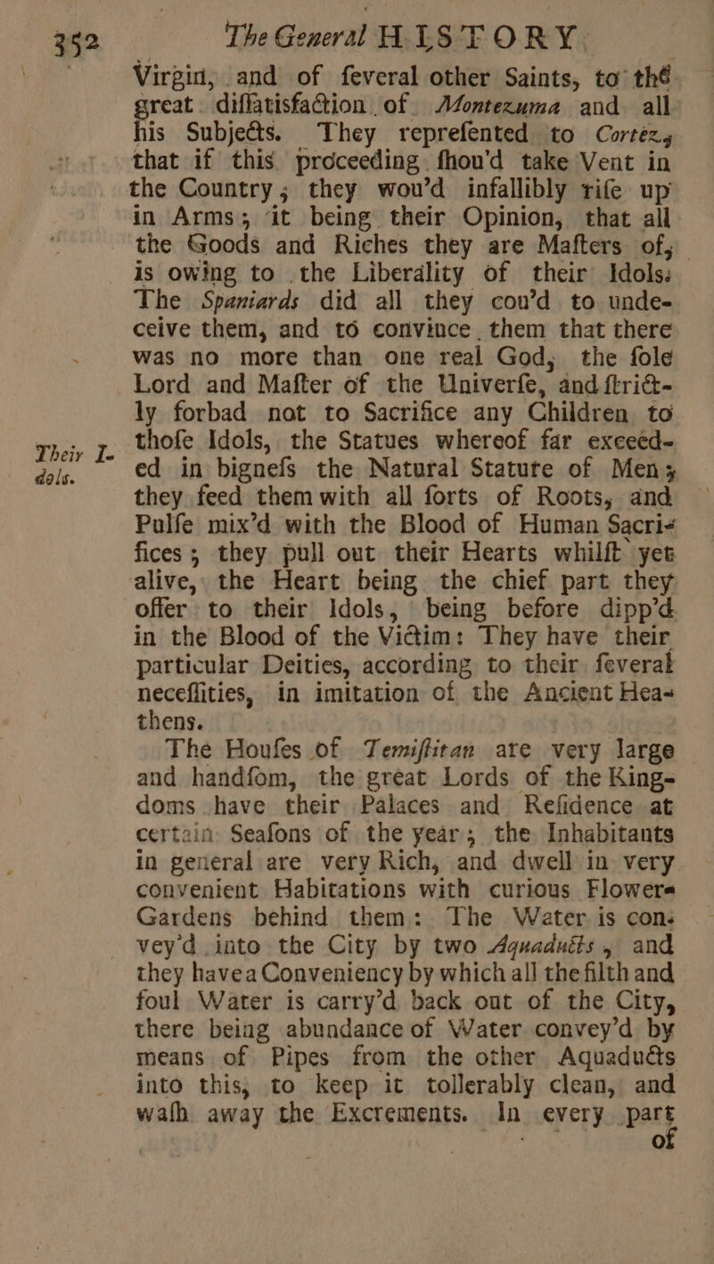 Virgin, and of feveral other Saints, to thé great. diffatisfation of AZontezuma and all his Subje@s. They reprefented to Carter that if this proceeding. fhou'd take Vent in the Country; they wou’d infallibly rife up in Arms; it being their Opinion, that all Their I. dals. is owing to .the Liberality of their Idols: The Spaniards did all they cou’d to unde- ceive them, and t6 convince. them that there was no more than one real God, the fole Lord and Mafter of the Univerfe, and ftriét- ly forbad not to Sacrifice any Children to thofe Idols, the Statues whereof far excecd- ed in bignefs the Natural Statute of Men; they feed them with all forts of Roots, and — Pulfe mix’d with the Blood of Human Sacri- fices ; they pull out their Hearts whilit yet alive, the Heart being the chief part they offer to their Idols, being before dipp’d in the Blood of the Victim: They have their particular Deities, according, to their feveral neceflities, in imitation of the Ancient Hea- thens. The Houfes of Temiflitan are very large — and handfom, the great Lords of the King- doms have their Palaces and Refidence at certain Seafons of the year, the Inhabitants in general are very Rich, and dwell in very convenient Habitations with curious Flowers vey d into the City by two Aguaduéts, and they havea Conveniency by which all the filth and foul Water is carry’d back out of the City, | there being abundance of Water convey’d by means of Pipes from the other Aquaduës into this, to keep it tollerably clean, and wath away the Excrements. In every pars 1e)