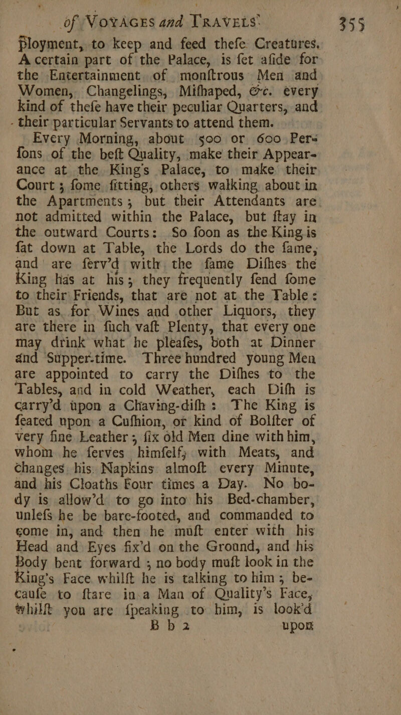 + A certain part of the Palace, is fet afide for the Entertainment of monftrous Men and Women, Changelings, Mifhaped, &amp;c. every - their particular Servants to attend them. Every Morning, about s0o or 600 Pers fons of the beft Quality, make their Appear- ance at the Kings Palace, to make their Court ; fome fitting, others walking about in not admitted within the Palace, but ftay in the outward Courts: So foon as the Kingis fat down at Table, the Lords do the fame, and are férv’'d with the fame Difhes the to their Friends, that are not at the Table: But as. for Wines and other Liquors, they are there in füch vaft Plenty, that every one may drink what he pleafes, both at Dinner and Supper-time. Three hundred young Men are appointed to carry the Difhes to the Tables, and in cold Weather, each Difh is carry d üpon a Chaving-difh : The King is feated upon a Cufhion, or kind of Bolfter of very fine Leather ; fix old Men dine with him, whom he ferves himfelf; with Meats, and Changes his Napkins almoft every Minute, and his Cloaths Four times a Day. No bo- dy is allow’d to go into his Bed-chamber, unlefs he be bare-footed, and commanded to come in, and then he muft enter with his _ Head and Eyes fix’d on the Groand, and his Body bent forward ; no body muft look in the ing’s Face whilft he is talking to him; be- caufe to ftare in a Man of Quality’s Face, hilt you are {peaking to him, is lookd | | B b 2 upor