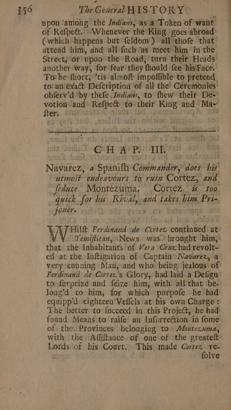 upon ‘among the Indians, asa Token of want 1 of Refpeët.. Whenever the King goes abroad: (which happens but feldom } all thofe that attend him, and’ all fuch ‘as meet him in the Streets of upon the Road, turn théir Heads another way, for fear’ they fhould fee his Face. To be fhort; ’tis: almoft impoflible to pretend to'anéxat Defcription ‘of all the! Cefemonies obferv’d by thefe Indians, to fhew their De- votion “and DRE to” cheir King and Ma- ee 23 . ©H PP IE Nééfezi 4 Spanifh Commander, does his utmoit endeavours to ruin Cortez, and feduce Montezuma. Cortez, # foo quick for his Rival, and takes. Hf oF bts poner. ey si D Temiftican,: News. was brought ‘him, that the Inhabitants lof Vera \Crax had revolt- ed at the Inftigation of Captain »Navarez, a. very cunning Man, and who: being: jealous of Ferdinand de Cortez’s Glory, had laid à Defign’ to-furprize and feize him, with! all that -be- loag’d to him, for which purpofe he had — equipp’d eighteen Veffels at his own Charge : The better to fucceed: in this Project, he had found Means to raife an InfurreGtion in fome of the. Provinces belonging to. Montezuma, with the Affiftance. of one of the greateft Lords of his Court, This made ah re | olve