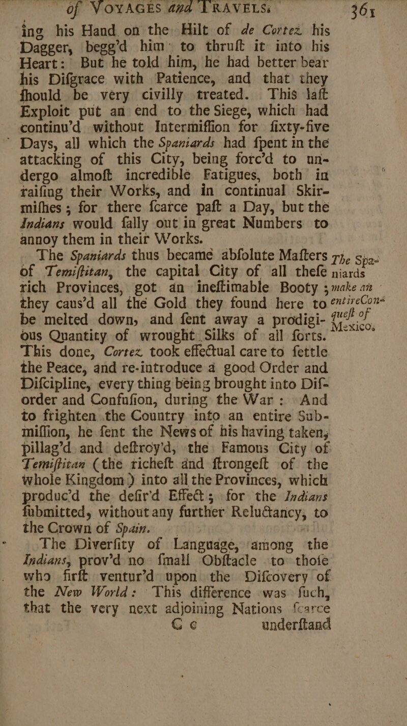 ing his Hand on the Hilt of de Cortez his Dagger, begg’d him: to thruft it into his Heart: But he told him, he had better bear his Difgrace with Patience, and that they fhould be very civilly treated. This laft Exploit put an end to the Siege, which had continu’ d without Intermiflion for fixty-five * Days, all which the Spaziards had fpent in the attacking of this City, being forc’d to un- dergo almoft incredible Fatigues, both in raifing their Works, and in continual Skir- mifhes; for there fcarce paft a Day, but the Indians would fally out in great Numbers to annoy them in their Works. | The Spaniards thus became abfolute Mafters 77, 5,2. of Temiftitan, the capital City of all thefe niards rich Provinces, got an ineftimable Booty ; make at they caus’d all thé Gold they found here to &amp;ieCou- be melted down, and fent away a prodigi- A ous Quantity of wrought Silks of all forts. ~~” This done, Cortez took effectual care to fettle the Peace, and re-introduce à good Order and Difcipline, every thing being brought into Dif- order and Confufion, during the War : And to frighten the Country into an entire Sub- miffion, he fent the News of his having taken, Pillag’d and deftroy’d, the Famous City of Temiftitan (the richeft and ftrongeft of the whole Kingdom.) into all the Provinces, which produc’d the defir'd Effet; for the Indians fubmitted, without any further Reluctancy, to the Crown of Spain. Hi The Diverfity of Language, among the Indians, prov’d no fmall Obftacle to thote who firft ventur’d upon the Difcovery of the New World: This difference was fuch, that the very next adjoining Nations {carce C ¢ underftand