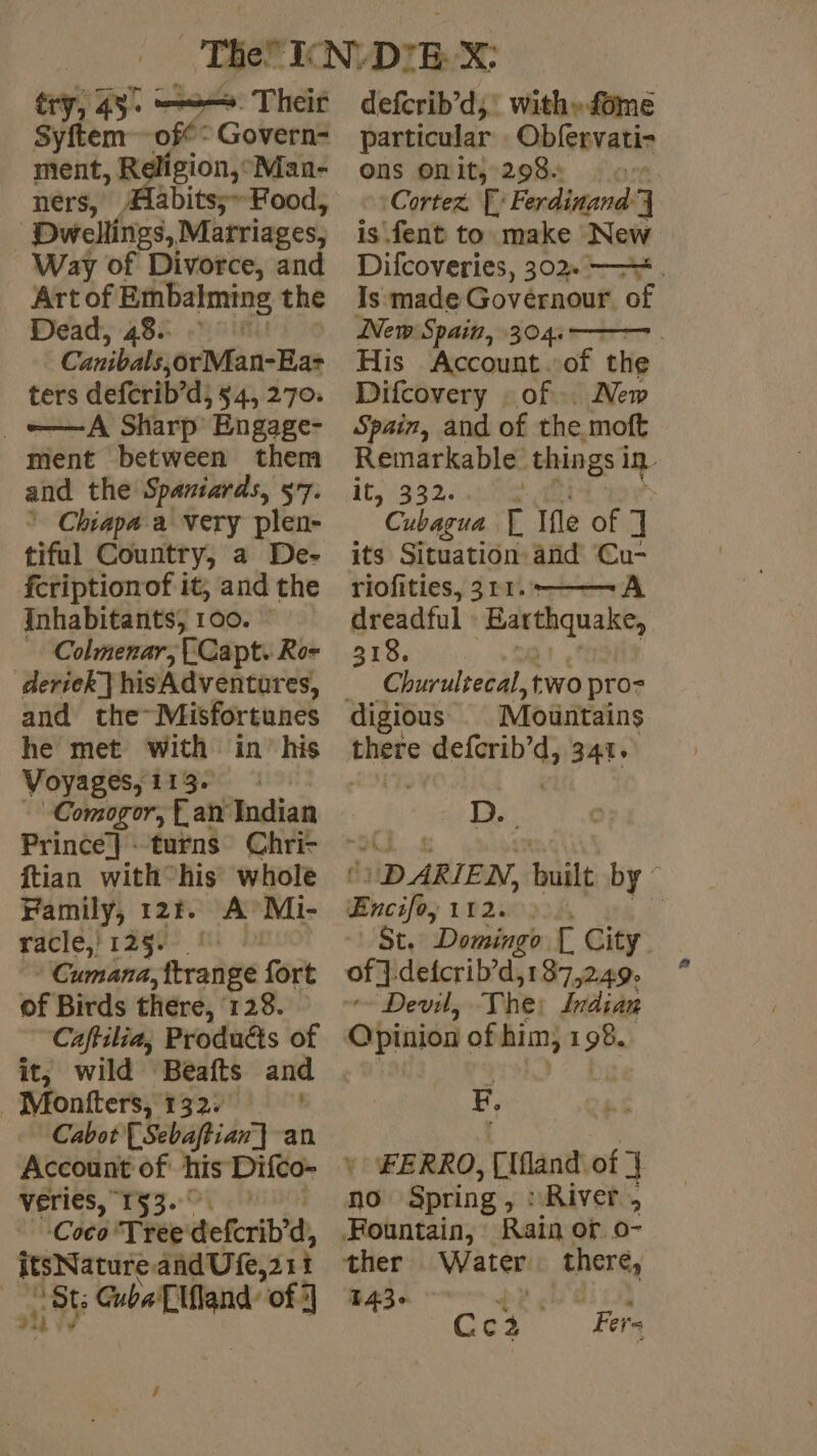 Sp ery, 43. ——. Their Syftem off: Govern- ment, Religion,°: Man- ners, Dwellings, Martriages, Way of Divorce, and Art of Embalming the Dead, 48: Canibals, orMan-Eas ters deferib’d, 545 270: _o=—A Sharp Engage- ment between them and the Spaniards, 57. ’ Chiapa a very plen- tiful Country, a De- fcriptionof it, and the Inhabitants, 100. Colmenar, (Capt. Ro- and the~Misfortunes he met with in his Voyages, 113. Comogor, Lan Indian Prince} turns Chri- ftian with°his whole | Family, 12%. À Mi- racle,' 125. * Cumana trade fort of Birds thére, 128. Caftilia, Produdts of it, wild Beafts and _Monfters, 132) ' Cabot [Sebaftian] an Account of his Difco- PETIES, 153. OÙ. h ‘Coco Tree deferib? d, itsNature andUfe, sit | 86 CubaE land: of J defcrib’d; with» fome particular : Obfervati- ONS OMI 2984 a. Cortez F' Ferdinand: 4 is fent to make New Difcoveries, 302. . Is made Governour of New Spain, 304. His Account of the Difcovery : of. New Spain, and of the moft ee things i in it, 3 7 tae r Ifle of ] its Situation and Cu- riofities, 311. A dreadful : ‘Barthquake, 318. Churultecal, two pro= digious Moüntains peste pope tarelyt 341. D. DARIEN, built by Encifo, 11200334 i St. Domingo | City of }.deicrib’d,187,249- ~~ Devil, The. Indian Qpinion of him; Fi F, * FERRO, Cfland of] no Spring , : ‘River ; Fountain, Rain or o- ther Water there, 1436 | “ j pine à P Cci Fer