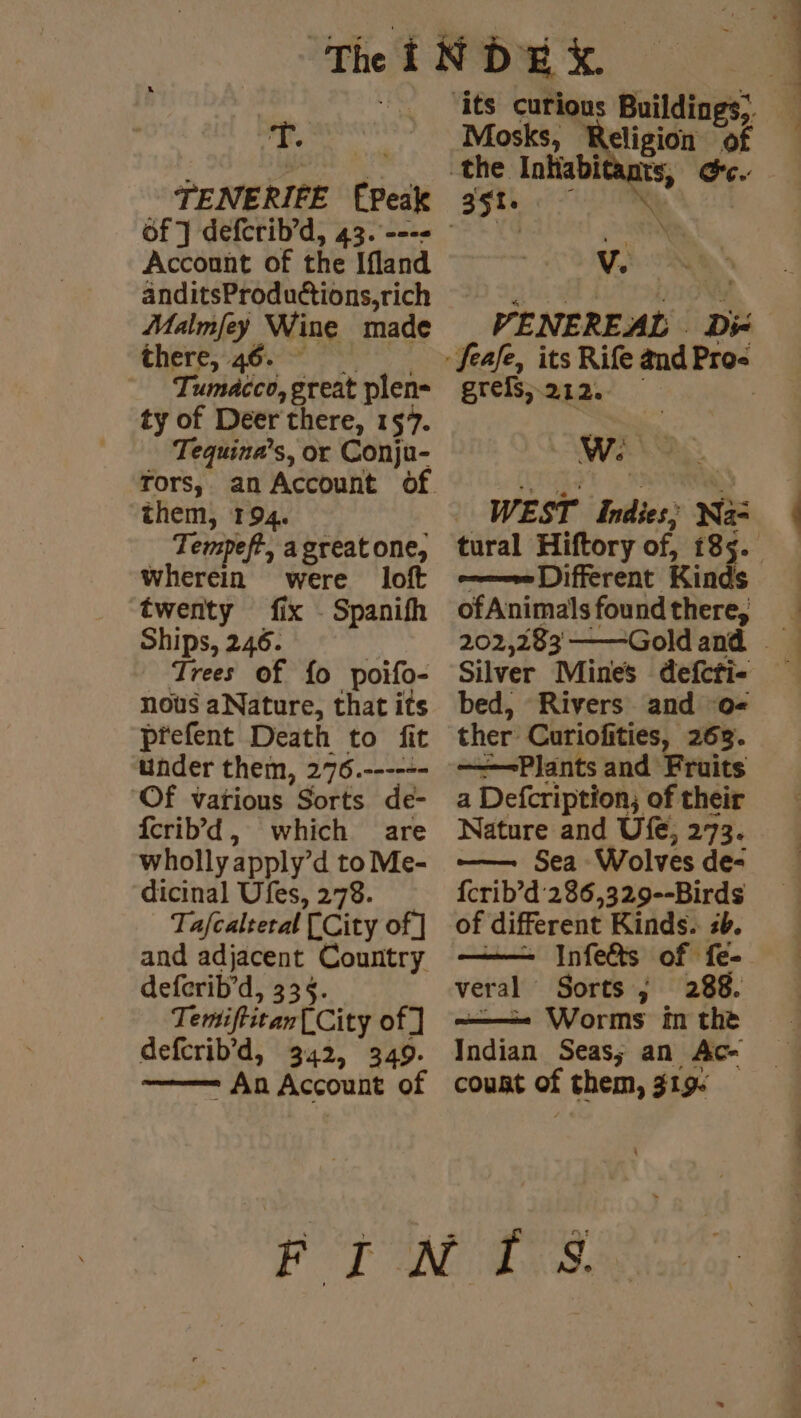 TENERIFE (Peak Account of the Ifland anditsProduétions,rich Malmfey Wine made Chere ae res &gt; Tumacco,great plen- ty of Deer there, 157. Tequina’s, or Conju- them, 194. Tempeft, agreatone, Wherein were loft twenty fix . Spanifh Ships, 246. | Trees of fo poifo- nous aNature, that its prefent Death to fit under them, 276.------ Of vatious Sorts de- {crib’d, which are wholly apply’d to Me- dicinal Ufes, 278. Tafcalteral [City of] and adjacent Country deferib’d, 335. Temiftitan[City of] deferib’d, 342, 349. —— An Account of Mosks, Religion of 351. Pee AN VENEREAL Di: greis, 212. W: | WEST Indies; Na: Different Kinds ofAnimals found there, bed, Rivers and 0- ther Curiofities, 263. ——=Plants and Fruits a Defcription; of their Nature and Ufe, 273. — Sea Wolves de- {crib’d'286,329--Birds of different Kinds. sb. veral Sorts ; 288. ———- Worms im the Indian Seas; an Ac- coust of them, 319