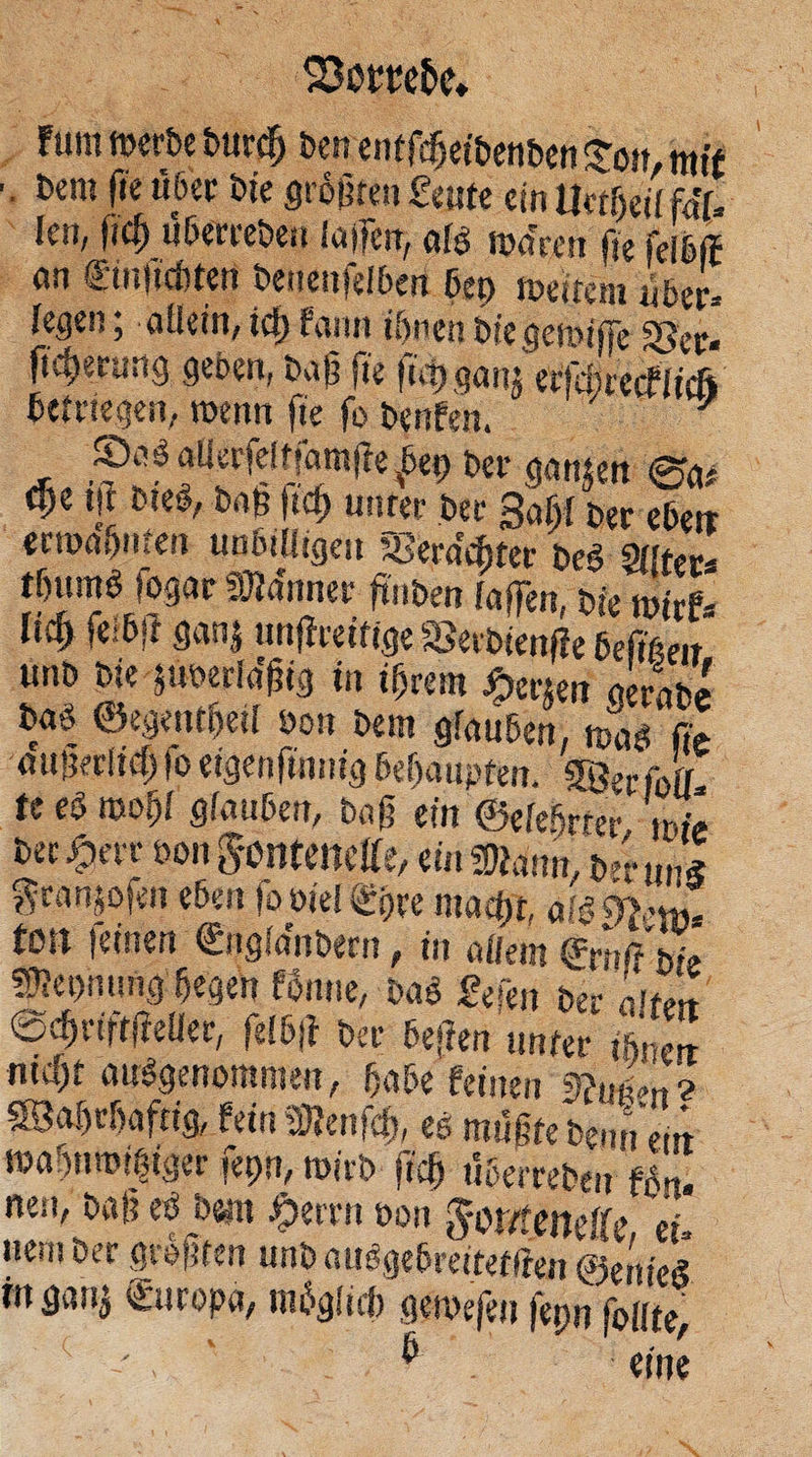 eä!) 5 kum werde durch den entſcheidenden Ton, wit . „dem fie über die größten Leute ein Uetheil fäl. len, fich uͤberreden laſſen, als waren ie ſelbſt an Einfichten denenſelben hey weitem über- legen; allein, ich kann ihnen die gewiſſe Ver⸗ ſicherung geben, daß fie ſich ganz erſchrecklich betriegen, wenn ſie ſo denken. „ Dias allerſeltſamſte bey der ganzen Sa⸗ che iſt dies, daß ſich unter der Zahl der eben ‚erwähnten unbilligen Verächter des Alter⸗ thums ſogar Männer finden laſſen, die wirk⸗ lich ſeibſt ganz unſtreitige Verdienſte beſitzen, und die zuverlaͤßig in ihrem Herzen gerade das Gegentheil von dem glauben, was ſie dußerlich fo eigenſinnig beha upten. Wer ſoll⸗ te es wohl glauben, daß ein Gelehrter, wie der Herr von Fontenelle, ein Mann, der uns Franzoſen eben ſo viel Ehre macht, als Pomme | ton feinen Englaͤndern, in allem Ernſt die Meynung hegen konne, das Leſen der alten Schriftſteller, ſelbſt der beſten unter ihnen nicht ausgenommen, habe keinen Nutzen 2 Wahrhaftig, kein Menſch, es muͤßte denn ein wahnwitziger ſeyn, wird ſich überreden koͤn. nen, daß es dem Herrn von Fontenelle, ei⸗ nem der groͤßten und ausgebreitetſten Genies in ganz Europa, moͤglich al ſeyn ſollte, F eine Eu .