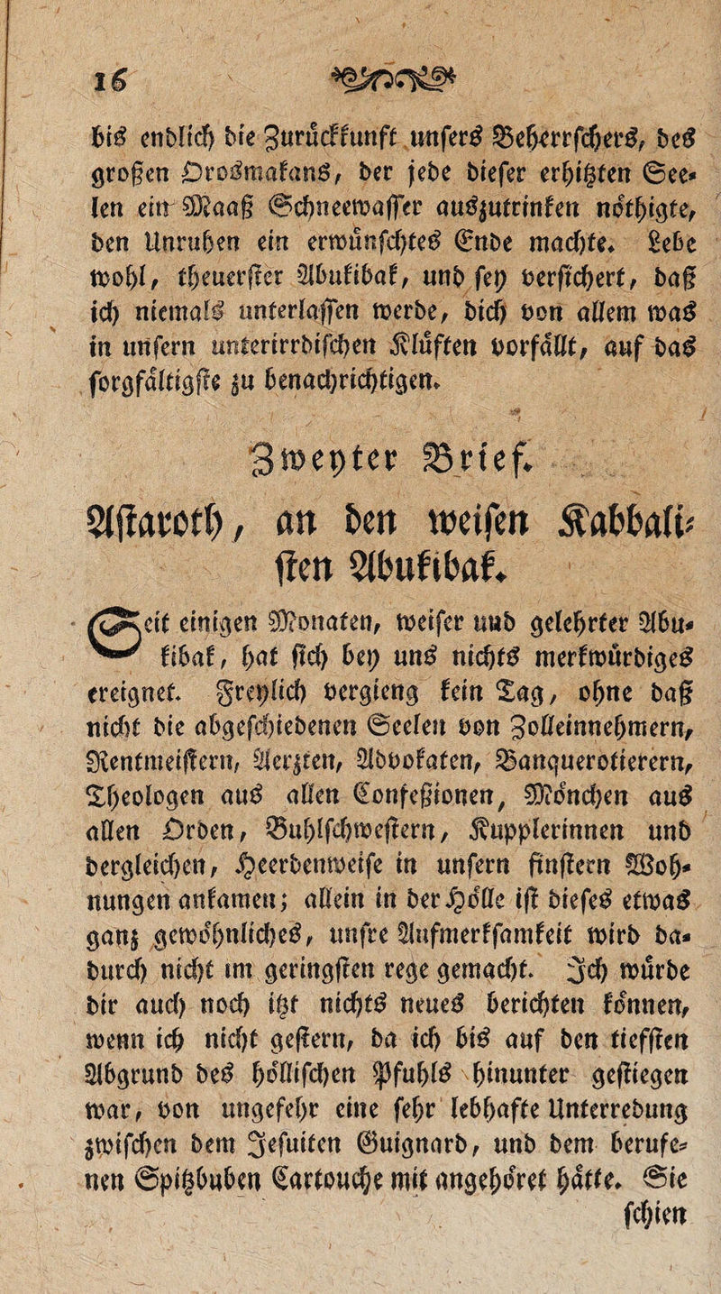 big endlich die Zurütkkünft unſers Beherrſchers des großen Orosmakans, der jede dieſer erhitzten See len ein Maaß S chnerwaſſer auszutrinken noͤthigte, den Unruhen ein erwuͤnſchtes Ende machte. Lebe wohl, theuerſter Abukibak, und fen verſichert, daß ich niemals unterlaſſen werde, dich von allem was in unſern unterirrdiſchen Kluͤften vorfaͤllt, JA das c ‚forofätigfi 5 e Zwepter Briefe. Aſtaroth „an den weifen. Kabbali a ſten Abnkib ae, Seit einigen Monaten, weiſer und gelehrter Abu - kibak, hat ſich bey uns nichts merkwuͤrdiges ereignet. Freylich vergieng kein Tag, ohne daß Rentmeiſtern, Aerzten, Advokaten, Banquerotierern, Theologen aus allen Confeßionen, Moͤnchen aus allen Orden, Buhlſchweſtern, Kupplerinnen und dergleichen, Heerdenweiſe in unſern finſtern Woh⸗ nungen ankamen; allein in der Holle iſt dieſes etwas ganz gewoͤhnliches, unſre Aufmerkſamkeit wird da. durch nicht im geringſten rege gemacht. Ich wuͤrde dir auch noch itzt nichts neues berichten koͤnnen, wenn ich nicht geſtern, da ich bis auf den tiefſten Abgrund des hoͤlliſchen Pfuhls hinunter geſtiegen war, von ungefehr eine ſehr lebhafte Unterredung zwiſchen dem Jeſuiten Guignard, und dem berufe⸗ nen Spitzbuben Cartouche mit angehoͤret haͤtte. Sie ſchien