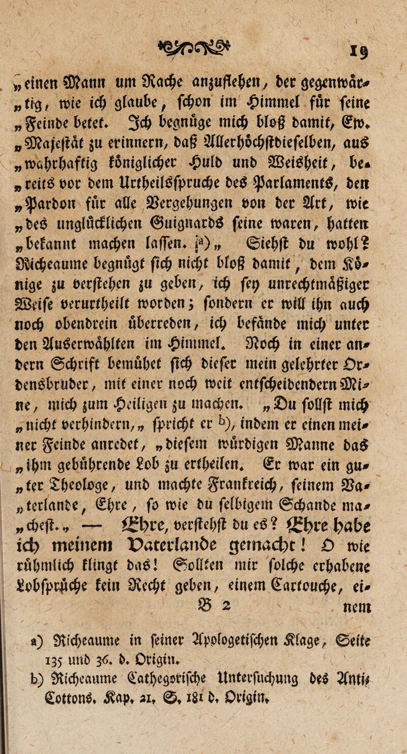 »einen SRann umfKacbe an$uf(ehen, becgegenmat* „ tr^ è mie ich glaube, febon im Rimmel fur feine „geinbe betet* 3cb begnüge mich blog bamit, €m* „9D?ajcgdt $u erinnern, bag Slllerhocbfïbiefelben, auS „mahthaffig foniglicber £ulb unb SBetëbeit, be* „ reité bot beat Uttheitéfptucbe be$ ÿarlamenté, ben „barbon fur âge Vergebungen bon ber 2(rt, mie „beö unglücklichen @uignarb$ feine tbaren, hatten „ begannt machen lagen. ja) „ ©iehft bu mobl? S&cbeaume begnûgt fïcb nicht blog bamit, bem $o* nige jU oetfîehen $u geben, ich fep unrecbfmdgigec SBeife oerurtheilt tborben ; fonbern ec tbig ibn au# noch obenbrein uberreben, i# befànbe mi# miter ben 2l«éermdblten im Rimmel. Sfto# in einer an* bern ©chrift bemübef ft# biefec mein gelehrter £)r* benébruber, mit einer noch mcit cntf#eibenbern£D?i* ne, mi# $um ^eiligen $u machen. „Su folïjî mich „ nicht oetbinbern,„ fpiicfyt er b), inbem er einen mei* ner ^einbe antebef, „biefem murbigen ®anne ba$ „ihm gebuhrenbe £ob $u erteilen* €c mar ein gu* „ter Theologe, unb machte gxanftei#, feinem 25a* „tetlanbe, €hre, fo mie bu felbigem ©#anbe ma* „ #e|î. „ — ß*l)re, bergehfî bu eé ? fgfcre fyabe id) meinem paterlanôe gemacht! £) mie rühmlich Hingt baé! Roßten mir folche erhabene £obfpc$cbe fein Ovcc^t geben, einem Cartouche, ei* S 2 nent a) Sticbeaume in feiner ^fppfogetifchen $lage, ©eite 135 unb 36. b. Dtigin. b) $$id)ecmme datbegöttfebe ttnterfnchung be$