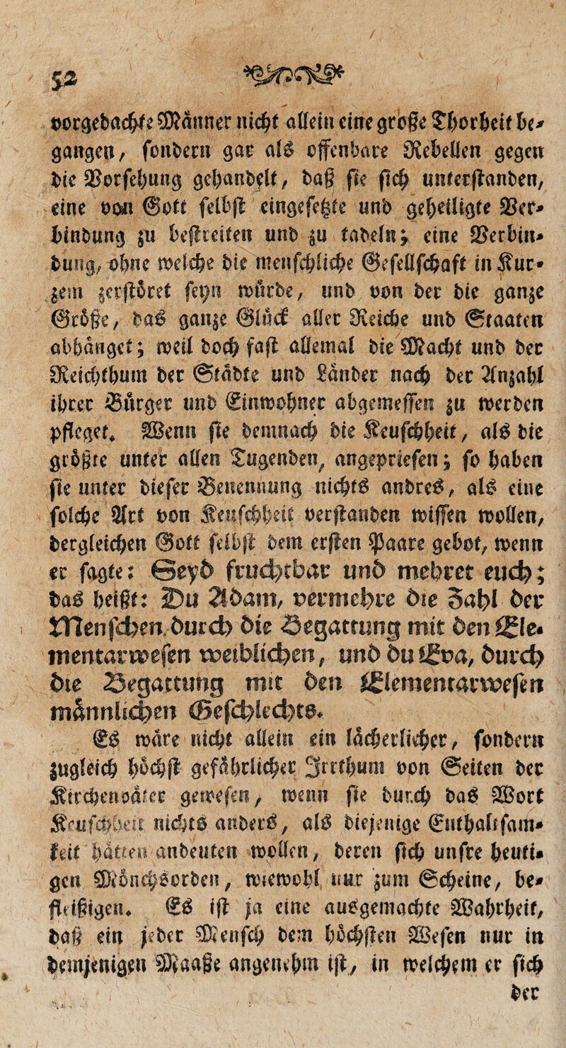 bocgebachk ®<tnner nid?* offein eine große îhcrheif U* gangen, foulera gai* als offenbare OÇebeüen gegen bie ^orfeffung gel)anbflt, tag fte fich untetffanben, eine bon ©oft felbff cingefe§te unb geheiligte Skr* hinbung $u béftcciteo unb $u tabeln; eine Serbin» bung, ohne welche bie meiifc^lid^e ©efefffchaft in Suc» |em §crff$ret feçn wtirbe, unb bon bec bie gan$e @cô§e, baê gan^e @lud allée IReiche unb ©taaten abbânget ; weil boch fa# affemal bie Sad# unb bec Okichthum ber ©table unb £ànber nach ber 2ln$ahl ihrer ^Bürger unb (Einwohner abgemeffen |u werben pfleget* IBemi fle bemnach bie Seufchheit, als bie größte unter affen £ugenben, angepriefen ; fo haben fie unter btefec Benennung nichts anbreS, als eine folchc Sri bon Senfchheit berffanben wißen wollen, begleichen ©ott felbjl bem erffen Sßaare gebot, wenn ec fagte: Geyö fruchtbar und mebret euch; baS heißt: 2)u 2ldam, vemufyve die 5abl der tflenfcben.öurd) die Begattung mit drn©e« mentavwefm rDeibüdben, und du©?a, öurd? die Segartuhg mit den ©eraetnatwefen männlichen (Befd;)kd)t^ €$ wäre nicht allein ein lächerlicher, fonbeni ingleich Iwch# gefährlicher 3rrt!)uni bon ©eiten bec Sircherioa^ec gewefen, wenn fie bur.ch bo$ SÖort Satfd)t)en nicht© anberS, al© biefemge 0fthaltfam» feit l)àtten anbeuten wollen, beten fleh unfre heufi» gen SDèônch^orben, wtewoM nur jum ©chdne, be* fldßjgen* €© iff ja eine ausgemachte 2Bahrl)df, ta§ ein jebet Senfdj bem höchffen &Befen nur in bem#nigeu Saaße angenehm iff, in welchem er fich bec