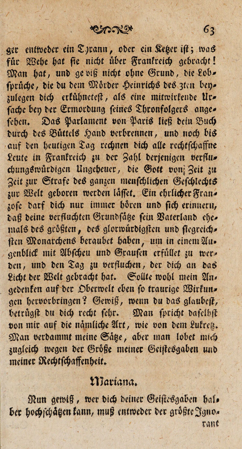 gec enftwbir rfn Sjramt, ober ein. Stgcr tfï; m$ fut -Sebe bat fie nicht über geanfreieb gebracht ! CKan bat/ unb geoig nicht ohne ©runb, Me £ob* fprücbe, lie bu bem SDtorber *£>einrtd$ bc£ 3(cu bet)* gulegen bicb erfûbnetef!, até due mitnmfenbe iît> fâche Ut) bec (Ücmocbung feinet Sbconfolgertf ange* feben. *Da$ Parlament oon $arté lieg bdn Sud) bureb beê Suite lé ^anb oecbtennen, unb noch bté auf ben heutigen £ag rechnen bicb aile recbtfcbaffne £eute in gtanfreicb $u Ut £af)l berjenigen oerfïu* cbungémürbigcn Ungeheuer, bie @ott oon* geit su geit sur @trafe beê gansen meufcblicben ©efcblecbté gur ÉMt geboren mecben laffet* (£in ehrlicher gran* Sofe barf bicb nur immer bbren unb ficb erinnern, tag beine oerguebten @runbfà($e fein SBaterlaub el)e* maté be£ grogten, beê glotroücbiggcn unb fïcgreicb* <îen 3D?cnarcbené beraubet haben, um in einem 2fu» genblief mit 2lbfcf?eu unb %aufcn erfüllet su toer* ben, unb ben £ag $ti oergueben, bec bicb an la$ gicbf ber SBelt gebracht bat* Sollte tbobl mein 2(n* gebenden auf ber £)berroelt eben fc traurige SBirfun* gen berborbringen ? 0en>ig, menn bu ba$ glaubcg, betrügt bu bicb reebt febr. $?an fpriebt bafelbg Don mir auf bie nämliche tfrt, n>ie oon bem Mrdj> §S?an oerbammt meine ©dçe, aber man lobet mich sugleicb megen bec ®roge meiner ©eifleägaben unb meiner OSecbtfcbaffenbeit«. tlînnana* 0}mt gemig, n>er bicb bciner ©eifltégaben UU ber bo#fcbâ|enfann, mug entmeber ber gr$gte3gno* raut