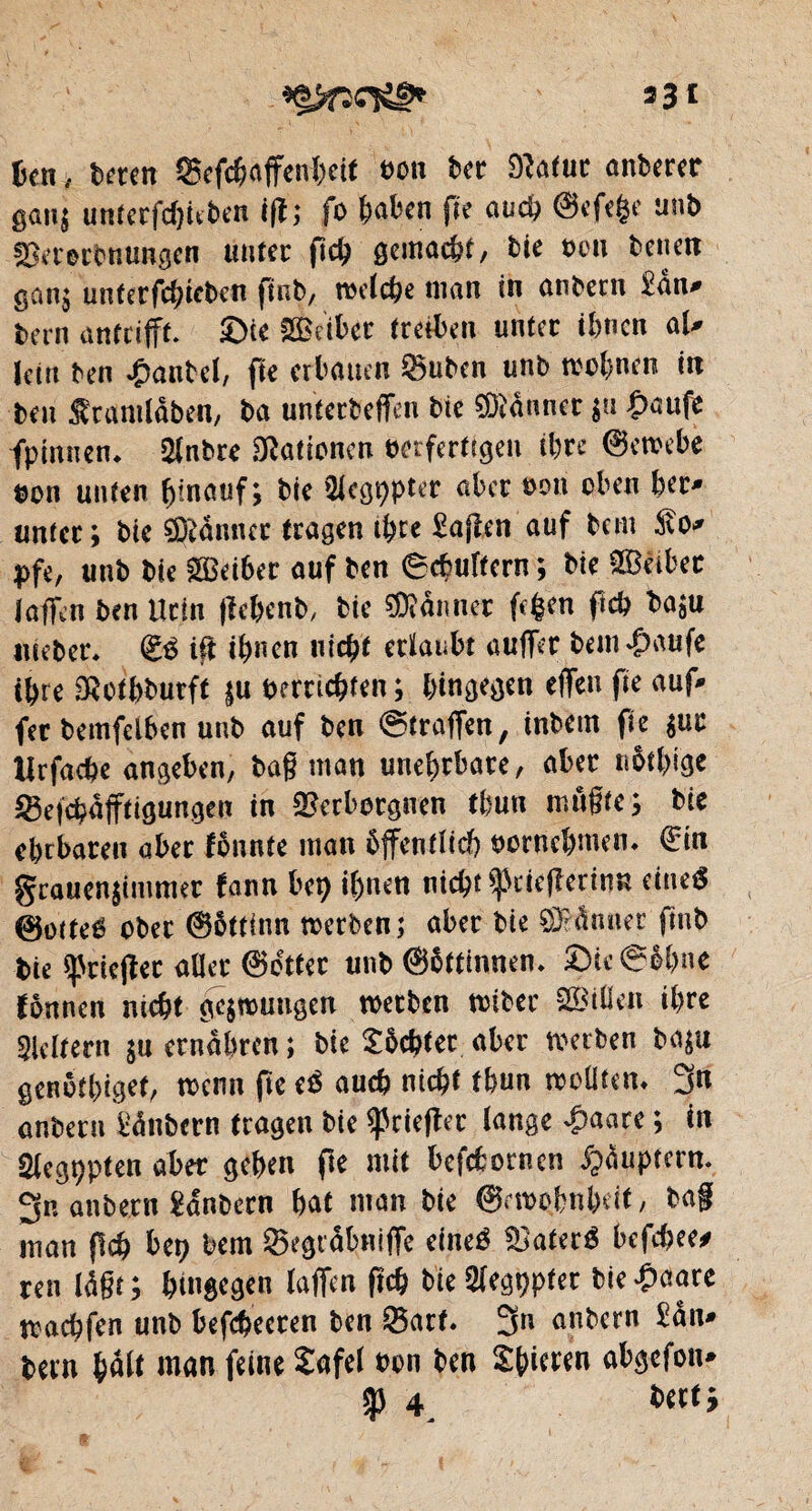 J* 33c ben > Uten Sefebaffenhett ton bec Dîafur anberer gang untecfdjkben ifl; fo fcaben fie auch @efe|e unb Vecerbnungen unter fïch gemacht, bie bon benen gan; unterfchteben ftnb, reelche man in anbern £an- bern antrifft. ©te VMbet treiben unter ihnen al- Ictrt ben Raubet, fie erbauen ^uben unb rechnen in beu $ ramlâben, ba unterbeffen bie ffltônncr $u £aufe fpimiem $nbre Nationen verfertigen ihre ©ereebe bon unten hinauf; bie Siebter aber oon oben her¬ unter; bie Banner tragen ihre Mafien auf bem 5to- pft, unb bie SBeiber auf ben ©chultcrn ; bie Leiber Iaffen ben Urin fïe&enb, bie Banner fc$en ftch baju nteber* £$ ift ihnen nicht erlaubt auffer bem^aufe ihre SRothburft |u bereichten ; hingegen elfen fie auf- fer bemfelben unb auf ben ©traffen, inbem fie $uc lirfache angeben, baß man unehrbare, aber nötige Q3efchafftigungen in Verborgnen thun mußte ; bie ehrbaren aber fonnte man öffentlich oornehmen* €in grauenjimmer fann bet) ihnen nicht ^cieflerinn eines 0otteS ober ©öttinn reerben; aber bie SMnner fmb bie ^rieftet aller ©dttec unb ©öttinnem ©ic@M)ne fönnen nicht gelungen reerben reiber SBißeJi ihre keltern $u ernähren ; bie Möchtet aber reerben ba$u genötbiget, reenn (re eS auch nicht thun wollten* 3« anberu Sânbern tragen bie ^rieftet lange £a«re ; in Slegppten aber gehen fte mit befebornen ^apptern- 3n aitbern Sdnbern hat man bie ©rreohnbdt, baf man (Ich bet) bem Segtabniffe eines VaterS befebee* ren laßt; hingegen laßen (Ich bteSlegppter bie#aare reachfen unb befcbeccen ben 53art. 3» anbern £an- bern hàit man feine ïafel bon ben Sbitfen abgefon-