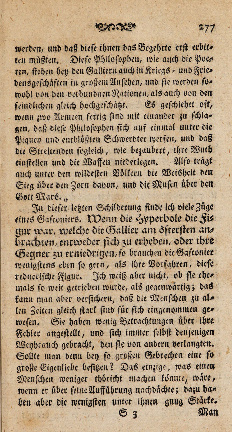 V7 werten, unt tag tiefe ihnen taéSegebtfe etfl ctbit* (en mûgfeiv ©iefe sjMjtlofopben, mie au# tie ^oe* (en, (tel)en bct; ten ©aîHern au# in triegg * tmbgcie* ten3gcf#dften in grogem2lufef)en, nnb fie werten fo* wobl bon ten bedmnbnen Rationen, a(e^ au# oon ben fetnblt#en glei# l)o#gef#a|r* <£ô gef#iebet off, Wenn |mo tCrmem fertig fînt mit einanbcc ju f#la* gen, tag tiefe ^bilofop&en fi# auf einmal unter tie ^gueix unt entbfbgten @#wertter werfen, unt tag tie ©tmtenteu foglei#, wie bezaubert, if)« 38u# einfMeu unt tie iS3affen meberlegen* 5llfo tragt au# unter ten wilbefien Koffern tie SBeiébeit ten ©ieg aber ten goen bâton, unt tie ®?ufw Aber tetl €?at( ?D?aré* „ 3n tiefer lebten @#ilberting ftnbe i# tneleSnge rincé ©afeometé* VOtnn àîe hyperbole bie$tf gut* war, xpeldbo öieCßaüier am dfrerjîm ait* brachten, entweder (id) $u erbeben, ober ibte (Begner ju eriitêbntjefvfo brau#eu bie@afconier wenigfîené eben fo gern, alé #re Sotfabren, tiefe rebnmf#e gûgur* 3# raeig aber m#t, ob jïe ebe* mal6 fo mit getrieben warte, alé gegenwärtig* ba$ ïann man aber t>erfi#ern, tag tie 93îeaf#en ju ni* leu Seiten gfei# flatf fiat fur ft# eingenommen ge* wefen* @ie haben Wenig Çetra#tmigen ftber ibre gebier angefMf, unt fî# immer felbft benfentgen Sôü;brau# gebra#t, ten fie ton anbern, verlangten* 0oüte man tenu bit) fo gtogen @ebre#en eine fo gtoge Eigenliebe beftgen? ï)aé einzige, maé einen !D?enf#eii weniger tbêri#t ma#en foniue, wäre, wenn et über feine $uffû&rung na#td#te; ba$u ba* ben aber tie wenigen unter #uen gnug 0tdrfe, 0 3 SRatt