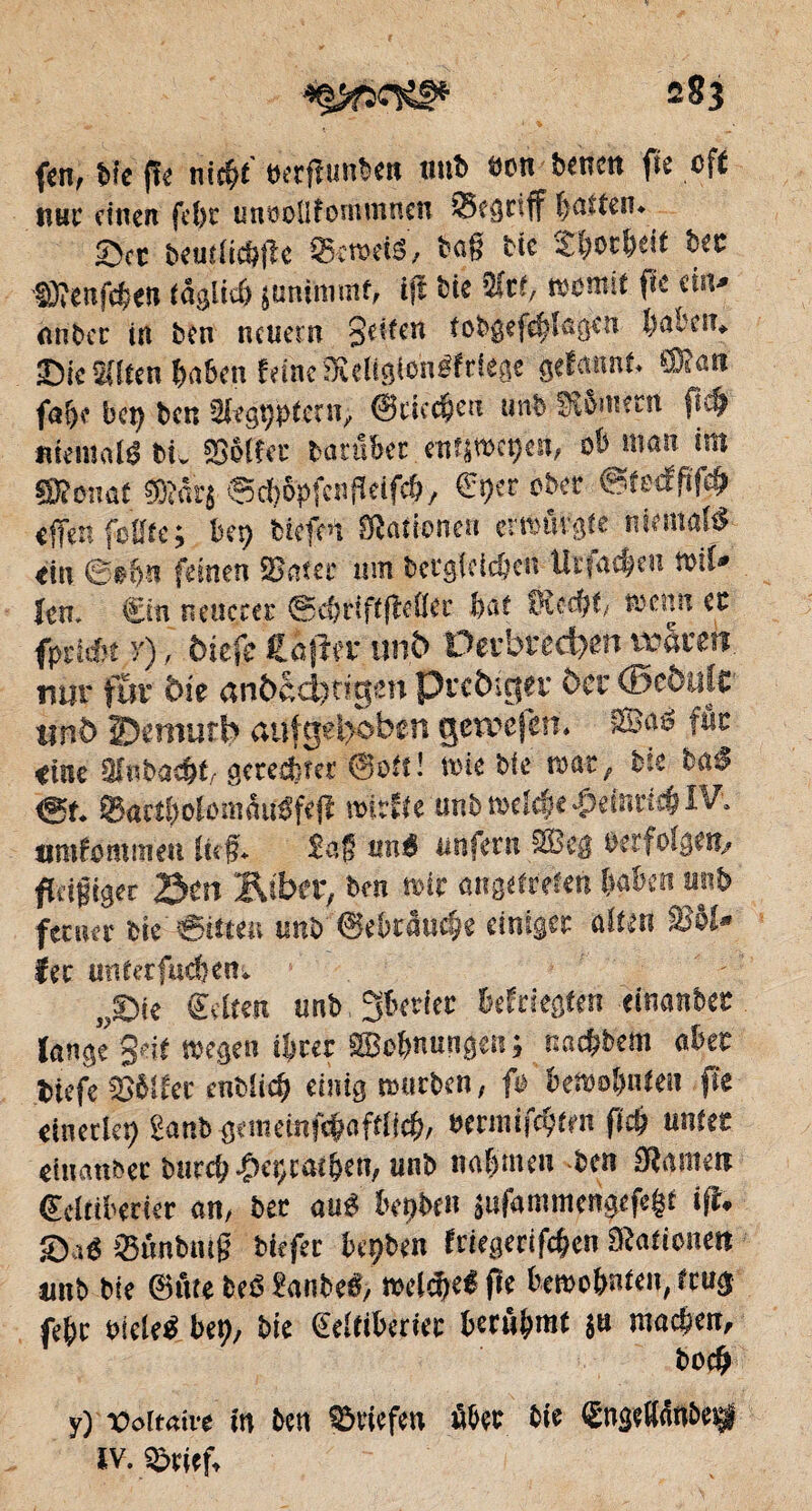 283 fen, bit fît nicht üetfîuitben unb «on î>«nctt fie oft nur einen fcf)t unoollfonunnen ©egnff hatten. ©et beutiichfîc SkroeiS, bnf? tic ter SJîenfchen täglich juninimt, ifî bit 3kt, womit fit ein* Aliter in ben neuem 8c’ifn trbgefchWtjen haben, ©ic Selten haben feine SKerigienéfciege gefmtnt, ffiîan fai)? bel) ben SJegtjpfctn, ©rieten unb Sfometn fich «temalébi, SSôïîet tomber enti»et)en, ob man im Sfîonat ÇOîârs ©cbSpfcnfkifch, Sper ober ©fedfsfeh tffen foiîfe; ber> tiefen Stationen erwürgte niemals tin 6e&ii feinen SBnstr um begleichen Urfachen mü» Jen. Sin neuerer ©e&riftfîcüer bai IKcebt, trenn cc fpriét r), btefe Êojïff unb Perbved)en vrarm nur fur bit «n&ccfetigm Prctuejet' öcr ©côujt unî> îDcmurb anfg«l>oben geivefen. SBaö fût <tnc SJubaebt. gerechter ©ott- mie bit war, bit bet'J <Sf. ©«ctholomüuéfefl wirfte unb welche .&efîmcb IV, amfommen lief, £ag «né unfern 2Beg «erfolgen, fteigiger Sert Âsbcr, ben mir augefrefen haben unb ferner bie Stilen unb ©ebräuche einiger alten S5ôi* fer unterfuefeen. „©ie Seiten unb, gberier befriegten tinanbet lange Seit wegen ihrer 2Bofmungen; nnchbem aber btefe SSMfec entlief) einig mürben, fo bewohnten fîc einerlei) Sanb gemetnfchaftlich, eennifebien fich unter einanbec burch ^eçcathen, unb nahmen ben Slameit Scltiberier an, ber aué bettben äufammengefe^t ifî. ©aé ©ünbnlg biefec bcÿben friegerifehen Sßationen unb bit ©ûte beé ?anbeé, weldjeé fîe bewohnten, trug fehc eiclcé bet), bie Seitiberiec berühmt 8» machen, hoch y) Vdemve in ben ©riefen über bie ÇngelWnbeijf iv. ©tief.