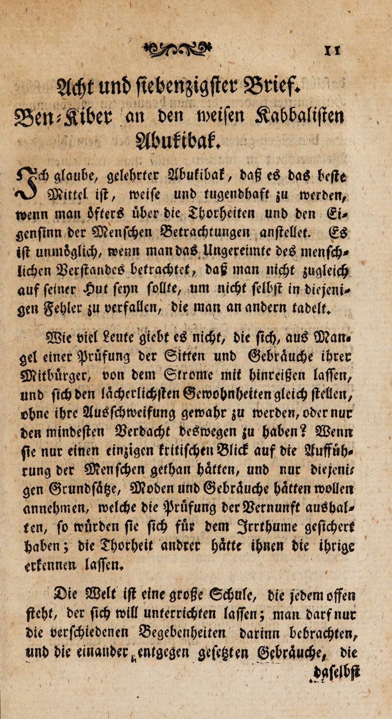 h $(djt unî> ftefeenjijjfta! 25 tief» SSett giftet oit î)ctt tvciftit $a&5altjïen m'uftbaf, f^égtaube, geteBtfer tybulibat, baff eé ba$ beffe <\3 Rittet ifr, roeife unb fugciifebaft $u roerben, t«enn man àfferé «Ber bie JBot'Beiten unb ben €t* genfinn ber ÇfftenfcBen ^Betrachtungen anfMet. (£$ i(i unmöglich, menn man baê Ungereimte be£ menfdj* lichen SBerflcmbcé betrachtet, baß man nicht $ugteic£ auf feiner »Out fepn foflfe, um nicht fetbff in biejeni* gen gehler $u «erfüllen, bie man an anbern tabelt«. 5Bie «iel £eufe giebf eé nicht, bte fich, au$ Üftan« gel einer Prüfung ber Sitten unb ©ebrauche ihrer ÇDîitbûrger, «on bem ©fronte mit Binreißcn taffen,, unb fichben lâcBeclichfîen@et«oBnBetfen gleich ffeüen, eBne ihre Sluéfchmeifung gemahr $u meeben, ober nur ben mtnbeflen 3?erbach£ belegen $u Baben? 2Benre fie nur einen einigen hitifcfytn ©tief auf bie StufFnB* tung ber €Scenfc^en gethan Batten, unb nur biejente gen ©runbfetge, $Ü?oben unb ©ebräuche Bitten motten annehmen, melche bie Prüfung ber Vernunft anébot* ten, fo ttnrben fie ficB fur bem 3rrfhume geftcherf Baben ; bie thorheit anbter fyàttt iBnen bie ihrige ernennen taffen» Sie &Belf iff eine große ©chute, bie jebem offen fleht, ber fleh mit! unterrichten taffen; manbarfnur bie betriebenen ©egebenheiten barinn bcbrachten, unb bie eiHanbec^ntgegen gefegten ©eBr4u#e, bie
