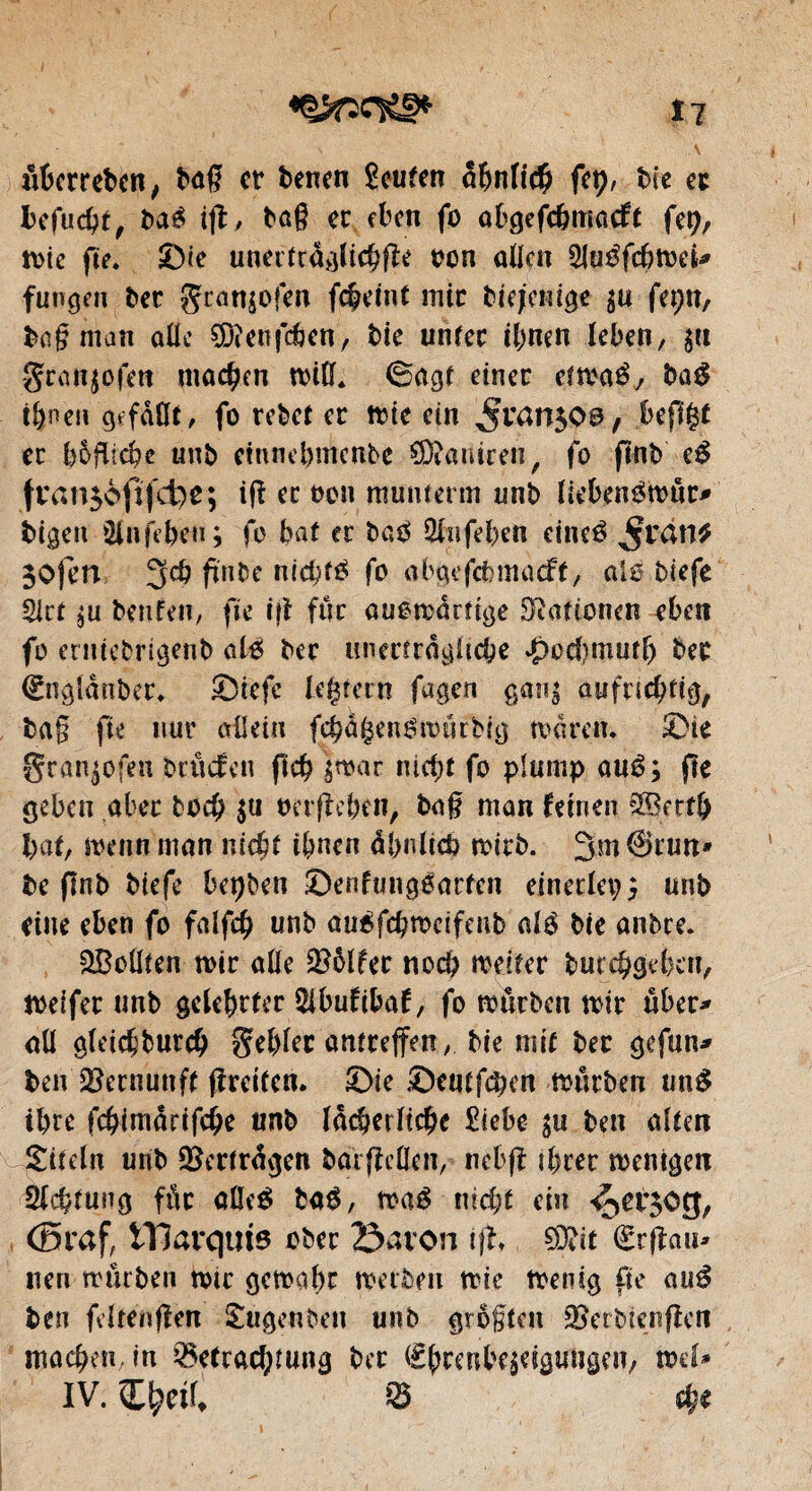 Î7 \ ai6crrebcn/ bag et benen Soufen abnft# fep, bie a befuebt, baé ift, tag er eben fo abgefc&macft fep, tote fie. ©te unertrdglicbffe ton allen SluéfcbweU fungen ber gran$ofen fc&etut mit btejeilige $u fepn, bagman aile ^D?enfcÉ>en, Me unfec ihnen leben, $it gtanjofeit machen will. ©agt einet etwaé, ba# t&nen gefallt , fo rebet et Wie ein ^tan^Oö, jbef1£f et b&flicbc unt> eiunebmenbe SÜtaniren, fo ftnb e£ fran$ofifd)e; i(f et oon munterm unb liebenéwut* bigett Sinfebeu; fo bat et ba$ 2fnfeben eineé jfrail* $0)en 3cb fïnbe niebrô fo abgefcfemacff, aïs biefe SIct beufen, fie ift fur ouomdrîige Nationen eben fo emiebrigenb al6 bec unerträgliche .jpod^mutf) bec Eogldnber. ©tefc [extern fagen ganz aufnd;tig, tag fie nur allein fcbdijenSwurbig waren. ^Dte granpfen bruefen fid? zwar nicht fo plump auê; fie geben aber bo$ su tmfîeben, tag man feinen $Bert& bat, wenn man nicht ibnen dbulicb wirb. 3m @run* be flnb biefe bcpben ©enfungëarten einerlei;; unb eine eben fo falfcb unb dirôfd&wcifenb alé bie anbre. &Boülen wir aile $5lfer noch weiter bmebgeben, weifet unb gelehrter Sibufibaf, fo würben wir über* all gleiddurcb artcceffert, bie mit bet gefun* ben Vernunft (freiten, ©ie ©entfern würben un$ ibre febimdrifege «nb lächerliche £iebe zu ben alten Titeln unb Vertragen bat gellen, nebff ihrer wenigen Sichtung fût aQeé ba$, waê nicht ein <301309, (Braf, marquis ober 23avon tff, 93fit Erffau* nen würben wir gewahr werben wie Wenig fie aué ben fcltenfîen Sugenben unb grôgten SSetbicnfîen machen, in Betrachtung ber Ehrenbezeigungen, wd* IV. Ci^etl, B