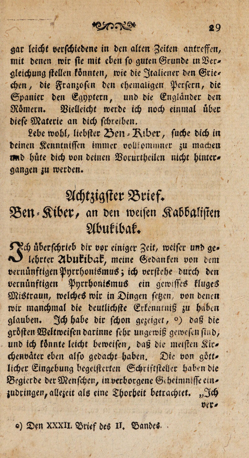 gar leicht verfchiebene in ben alten Jeiten antreffen, mit benen n>ir fîe mit eben fo guten ©runbe tnSSec* gleichung fîeüen fônnten, wie bie 3taliener ben ©rie* (ben, bie gran$ofcn ben ehemaligen sperfern, bie ©panier ben (ggppfern, unb bie €ng!dnber ben Römerin Vielleicht werbe ich noch einmal über biefe Gâterie an bich febreiben. 2ebe wohl, liebfîer 23£n*2\iber, fuc&e bich in beinen ^enntnifien immer voüfpmnmer $u machen tmb bute biefe von beinen Vorurteilen nicht feinter^ gangen $n werben* Sldjtäigtfee 23mef* 95en*$i&cc, <m Dm roetfm Sltmfifcrtf. 0?$ ôberfcbrteb bir vor einiger Seit, mcifer unb ge» *0 lebrter ^buCtbaE, meine ©ebanfen non bem vecminftigen$pt)rrbonrêmu£; ich oerfîebe burd) ben vernünftigen ^prrboniémué ein gewtflTeg fluge£ SDfrétraun, welche^ wir in Singen fegen, von beneti wir manchmal bie beutlicbße (jürfennnug $u haben glauben* 3# habe bir fchon ge^eiger, °) bog bie gr5|len SBeltweifen barinne fe&r ungewig gemefenftnb, unb ich fönnte leicht beweifen, bag bie meifien Sir* chenvdter eben alfo gebucht haben. Sie von gotf* liefeer Eingebung begeiferten ©chriftfeöer haben bie SBegierbe berSDfcnfchen, in verborgene ©tbeimniffeem* lubringen, allezeit als eine £bcrbeit betrachtet* ,,3# vet> o) Sen XXXII. QSrief be$ n* $«nbe«.