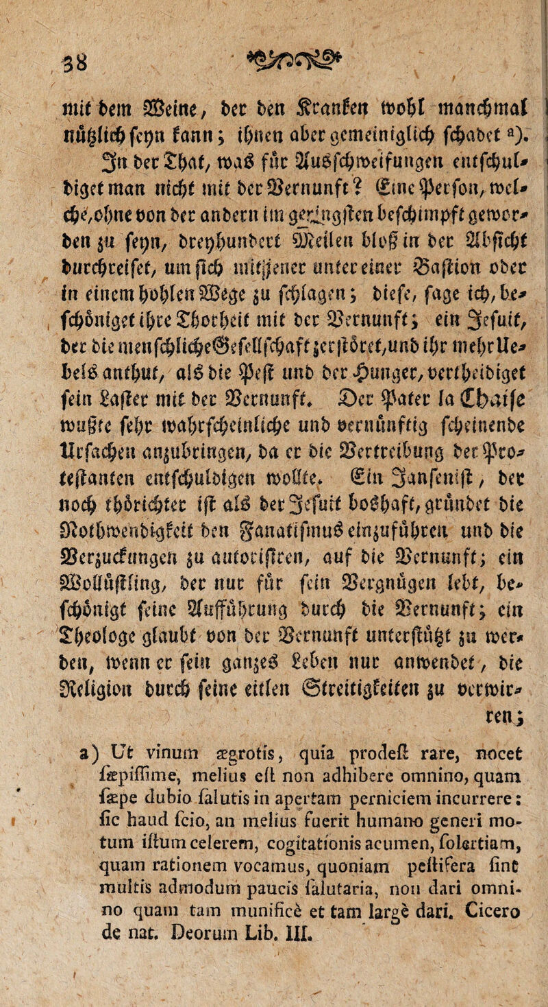 mu tent ®eine, bec ben Franken tt>oÇ»t ntanc&mal ! lîûglidjfe^n kann; if)tien aber ocmcinf^Ud^ f$abcta). \ 3« bec ï&at, n>aê fuc 2(u$fd>tt>eïfüngm ehtfcfcufc 1 biejetman nid?t mit bec Vernunft ? Sine Sperfon, wd» c&e,ol)ne bon bec anbeen im gcringjiett befc&impft gemer* ben$u fepn, brepfmnbect 9&eilen blog in bec 2Ibfïc&t tucdjceifet, mnjîcb mttjjenec untec einer Saftion obec in einem &ôblcn£8ege ;u fd)lagen; biefe, fage icfi,be* fcObnigeti&reSbotbdt mie bec Vernunft ; eitt 3efmf, becbiemenfc&li^eSefellfc^affiecftôcef/Unbî^r meljcUe* beléantbuf, alêbie ^5e(î tmb ber Ranger, uertïmbiget fein £a|ler mit bec Vernunft. Sec ^ater la Cbatfe rntigfe febc ma&rfcfceinlic&e unb ômutnftig febeinenbe Ucfadjen an;ubringen, ba cc bic Vertreibung ber^to* tejlanten cntfc&ulbigen n>o0fe* €iu 3anfeni|t, bec nod? tfyptié)ta ift alé bec3efuit 6o$fcaft, gtiwbet bie Sßotfrroenbigkctt ben §anûtffmu$dn$ufô&ccu unb bie Verzuckungen $u autocifîren, auf bie Vernunft; ein VMûfîling, bec nue fur fein Vergnügen lebt, be* ftônigt feine Sfuffä^rung buedj bie Vernunft; ein SlKologc glaubt bon bec Vernunft unterst $u mr* ben, ttenn ec fein gan;eé Eebett nue an&enbet, bie Religion bureb feine eitlen Streitigkeiten §u ueemir* ren; s) Ut vinurn ægrotfs, quia prodefi: rare, nocet fcpilfimë, melius elt non adhibere omnino, quant fiepe dubio fàlutis in apertam perniciem incurrere : lie baud fcio, an melius fuerit humano generi mo* tum iltumcelerem, cogitationis acumen, folertiam, quam rationem vocamus, quoniam pclHfera fine multis admodum paucis i'alutaria, non dari omni¬ no quam tam munifîcè et tam large dari. Cicero de nat. Deorum Lib. III. i
