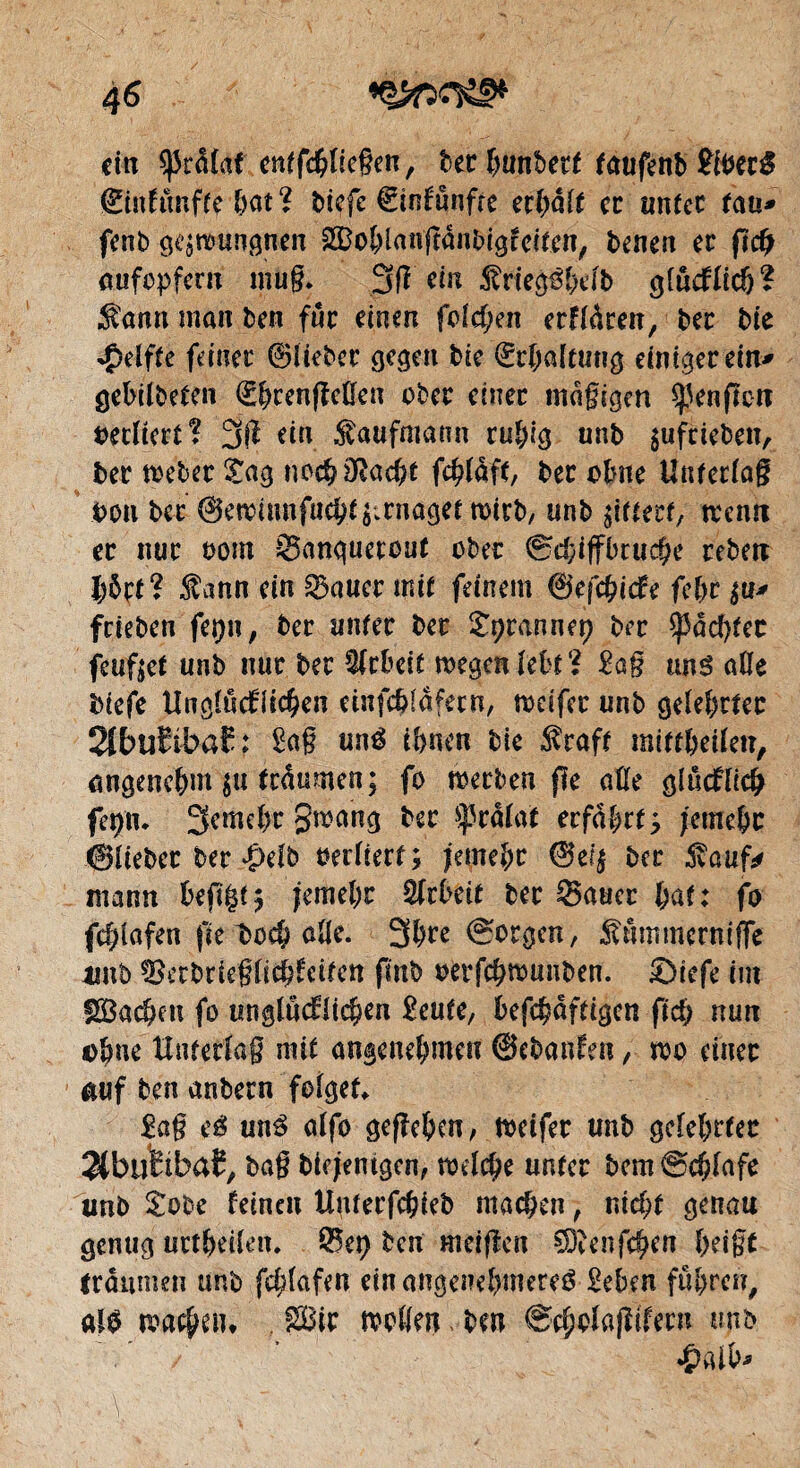 / 4 6 ci« brûlât ent fliegen, bec hunbeef faufenb SiUté ©inftmfte hat % biefe €infünfre erhalt ce unter tau* fenb gelungnen ^ohlanftanbigfeiten, benen ce ftcfj aufopferu mug. dn -Sriegéhelb glücklich* Sann man ben für einen feieren erklären, bec bte Reifte feiner ©lieber gegen bie ©rhaltuug einigerem* gebildeten €hcen|Men ober eînec mägigen ^enfîcu retliert? 3(1 ein Kaufmann ruhig unb $ufrieben, ber mUt Sag noch^acht fchlaft, bee ebne Unterlag bon bec ©endunfucht^enaget rnirb, unb gittert, aen« ce nue nom Sanquecout obee ®cf;tffbruc^e rebeu hürt? $ann ein Sauer mit feinem ©efchicke fehe $u* feieben feïjn, bee unter bee Sprannep bee ^achter feufoet unb nue bee Arbeit aegenlcht? £a§ uns aile biefe Unglücklichen dnfchlâfetn, adfer unb gelehrter 2tt>uïibaE; £ag uné ihnen bie $raft mittheiletr, angenehm $u ie4umen; fo merben fh aße glücklich fet)u. 3emel)e gmang bee ÿrâlat erfahrtj jemehr ©lieber ber $db oerfiert; jemehr ©ef$ bee 5vaufr manu befï|{$ jemehr QtrUit bee Sauce ÿat: fo fchlafen fie t>och aße. 3hre (Borgen, Sümmerniffe imb Serbrieglichkeifen finb oerfehaunben. ©iefe îm fSBachen fo unglücklichen £eute, bekräftigen fid? nun t)fme Unterlag mit angenehme« ©ebanken, a>o einer auf ben anbeen folget, £ag té un3 alfo gegeben, rneifer unb gelehrter 3tbuhba£, bag biejemgcn, melche unter bcm@chfafe unb Sobe feinen Unterfchieb machen, nicht genau genug urteilen. Set) ben m eigen SKenfchen heigt (raumen unb fcl;lafen ein angenehmeres Sehen führen, als machen» ®ir moßen ben ©cholagikeen unb V / ' £«l \>*