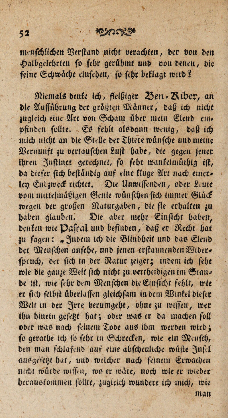 nnnfcbltchen 2>er|lanb nic^t verachten, ber hon bett 4)albgdcbrten fo febr gerühmt unb een benen, bk feine ©chroacbe einfeben, fo febr befragt roirb? Sltemalé benfc ich, fleißiger 23en*Stber, ait bie Aufführung ber größten Banner , baß ich nicht lugleich eine Act oon ©cham über mein (Elenb em* pflnben füllte» & fehlt atébann roenig, baß ich mich nicht an bie ©tdie ber J&iere roünfche unb meine Vernunft ju oertaufeben £ufl habe/ bie gegen jener ihren 3nf^ütct gerechnet, fo febr roanfelmütbig ifl, ba biefer fich beflanbig auf eine fruge Art nach einer* (ei; (fntsrocef richtet» ©ie Unroiffenben, ober &utc üom mittelmäßigen (Senk roüufchenfkb immer 0lüe£ roegen ber großen Dlaturgaben, bie fie erhalten $u haben glauben» ©k aber mehr (Sinflcbt haben, benfen me Pafcal unb beflnben, baß er 0£cd)t hat $u fagen : * 3nbem ich bie ©Hnbheit unb bag (£ienb ber ÜÄenfchen anfehe, unb jenen ecflaunenbenSiber* fpruch; ber fich in ber Statur $eiget; inbem ich febc rok bie gan^e Seit fich nicht su ombeibigetum ©tan* be ifl, me febr bem SDknfcben bie (£mflcf)t feblt^ trie er fich felbfl übefraffen gieichfam in bem Stufet biefer Seit in ber 3^ berumgebt, ohne $u roiffen, roer ihn hinein gefegt bat ; ober roaé er ba machen foö ober roas nach feinem Jobe aue> ihm roerben trtrb ; fo gerarbe ich fo febr in ©chrecfen, tote ein ®cnfcb, ben man fdflafenb auf eine abfcheultcbe ronfle 3nftf au^geiegt bat, unb roelcher nach feinem €rroachert nicht roürbe rotflVn, roo er roare, noch rote er roteber herauofommeu feilte, $ugktcb rounbere ich mich, wie man