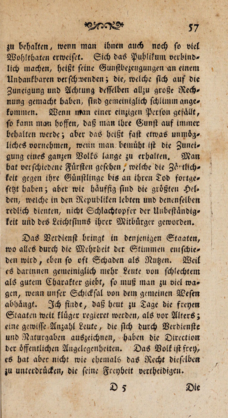 $u beirren, menn man töne« aud> noch fo t>iet SBobftbaten ermeifet. 0icb baé Spublifum oerbinb* lieb machen, beige feine @unfÛ>e$eagüngeu an einem tlnbanfbaren berfebmenben; bie, melcbe ftc& auf tic guneigung unb Sichtung beffelben a(l|u groge 0îecb# nung gemacht haben, fkb gemeinigücb fcbUmm ange* fpmmem 2£enn nfan einet: einigen ^etfon gefaUt^ fo fann mem fteffen, bag matt tbee ©unfl auf immec bebalten merbe; aber baé bdgt fafl etma$ unmög* liebet bornebmen, menu man bemû&t i|t bie gunet* gung eineg ganzen (ange $u erbalten. 93dm bat berfebiebene Smrfîen gefeben/ meîebe bie 3<Hlicb* Uit gegen ibre 0ûnjl(inge big an il)ren Sob fottge* fegt haben; aber mie bdufftg ftnb bie grogten $e(* ben, melcbe in ben SRcpuMtfen lebten unb benenfelben reblicb bienten, nic^t Schlacbtopfer ber Unbeffdnbig* ïcit unb be$ £eicbtfmn$ ibrec SOdtburger gemotben, £)aé SSetbienfî bringt in benjenigen (Staaten, mo aM bureb bie ÇDdbrlmf ber (Stimmen emfebie* ben mich, eben fo oft Scgaben alé 3ïu$m. 20eif barmnen gemeiniglich mebr £eutc bon fd)Ud)tmi até gutem Sbarafter giebt, fo mug man $u ciel ma® gen, menn unfer ©cbicffal bon bem gemeinen Gefeit ab()dngt* 3dj gïtbe, bag beut $u Sage bie freien Staaten meit ftûger regieret merben, aïé bor Altéré; eine gemifTe 2in$aî)( îwte, bie jlcb butcb ©erbienfîe unb Oîaturgaben angelegnen, baben bie ^Direction ber öffentlichen 3(ngekgcnhdten. Sag S5o(nflfre^ eê bat aber nicht mie ebemalè bag Oîecbt biefelben |u unterbrûcfen, bie feine grepbeit oertbdbigeiu S 5 Sie