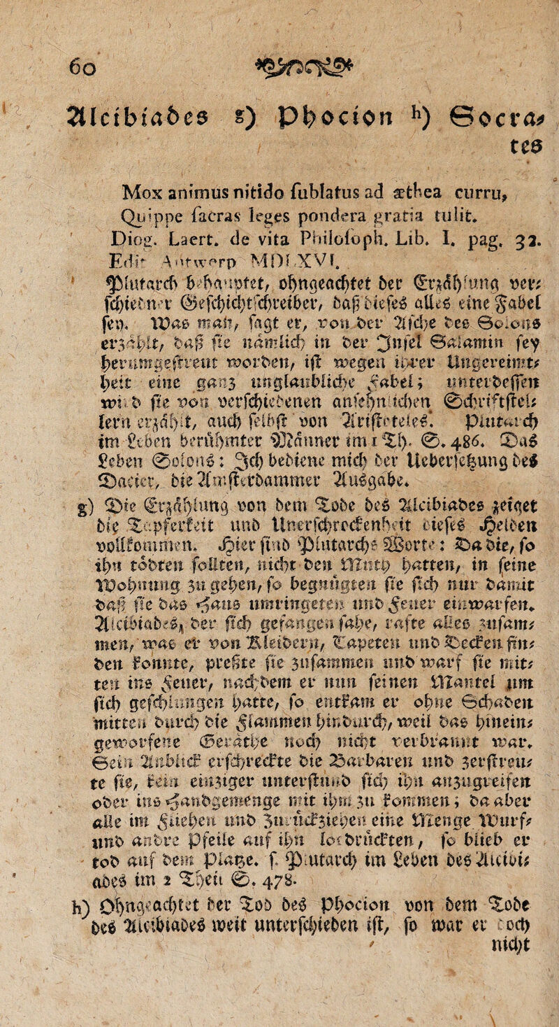 2Uctbta&es s) P^octon h) ©ocra* tes Mox animus nitido fublatus ad ætbea curru, Qinppe facras ieges pondéra gratia tu lit. Diog. Laert. de vita Pbiloioph. Lib, I. pag, 32. Edr Adtwf-rp MDï XVï. (piutarcb b banpfet, obncieacbtet ber d£r*äbfun<j van fdpdnt ©efcbte^tfcbretbetv 5af biefeé alleê eine gäbet fern Was mai?/ Tagt er, rou ber 21fd>e bes Scnons er3abit, baf fie nâmlié, in ber 0nfeî ©alamin fey berumgepratt worben, ip wegen ii>rer Ungereimt? beit eine ganj unglaubliche £'abel; tmtetbefpit wv b fit pou verfc&tebençn âàfeçit'.icften 0d}rtftpcU tevn et^algt, and) fetbfl «on 3lrtpcteleêf. ptutardj tm £tben berûf)rnter Canner im 1 ttXl). 0.486. 0aé geben 0ol.onê ; 3$ bebiene micb ber Ueberfegung be$ &adet, bie 2fmperöammer Ausgabe. g) (pie QÊrjdfytang von bem Zûbe beé 3Ucibiabe* zeiget bie Zapfedut unb ünerfcbrecfenMt biefeè Jpelbett wltfommen, Jpier pnb 'JMutardp SÉorte : bie, fo îlyn tobten foüien, niâjt bcn^ïïîntp patten, in feine Wobmmg 31t geben, fo begnügten fie ftd) mtr bannt bai? fie bas *%am imvingeîtn unb geuer einwarfen. 5l!dbtftbe% ber fié) gefangen fal)e, rafte alles ?ufam? inen, ' iras er von Kleibern, liapetm tmb Reefen pit? ben fouine, preßte fit güfammen unb'warf fie mit? un ins fetter, nad?bem er mm feinen tlîantel um ftd) gef<f>iungen patte, fo. entkam er ob«e Sd>«beit mitten burcl) bie Rammen bmburd), weil bas pineint geworfene ©eratpe nod) nidjt rerbrannt war. Bein 21nWtc£ erfdjrecfte bie Barbaren unb serpreu? te fie, Uia emsiger unterptmb ftd) ü;n aujugretfen ober ins ^anbgemenge mit pmi 31t kommen ; ba aber alle im ^lieben tmb 3uiucf3iebe^eine tTienge Wurf? unb anbve Pfeile auf ipn kn brodden, fo blieb er tob auf bem plaise, f. ^utaveb im îeben beoduisi* <t$e3 im 2 ^peti 0. 478. b) Ofyft^ßdpv’t ber ^oö öe$ pbocion non bem ^obe bei liuibiftDeê mit unterfdpeben ip, fo mar er od> * nid;t