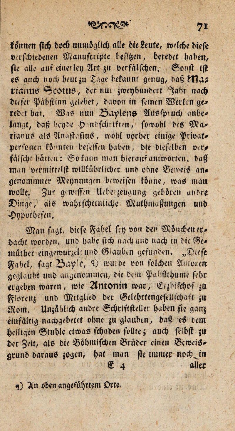 foitnm ftd? bt>c& unmöglich alle bie Beufe, mdcfce biefe x>crfcbtebcne« ®anufciipte beflgen, berebct haben, fie alle auf einerlei) 2frt $u tjerfalfchcn. @onfl tfï e£ and? noch beut$u tage frétait nt gmug, ba§ ttla* naitus Scotus, bernuc $»et)bunbfrt iabr nach tiefer späbftinn geiebef, fraoon in feinen 5Berlen ge* rebet bat« 52Bté nun Öuylcng 2litöfp*ucf> anbt* langt, bag beçbe $ nbfcfrriften, fomobl beg $?a* rianug aig Qlnatfoftug, mobl oprfrer einige ^rtoaf* per fonen fömten befeffen haben, bie biefdben mr* batten: 0ofann man (neraufantworten, bag man öermittelfl miliföhrlicfret* unb ebne ©eroefä an* genommner 3iïei)mmgen brmeifen fönne, tt>ag man molle. gur g-.mîfifn Ucbetgeugung gehören unbre IDtnge, al* roa^cf^eiriUd^e SDeutfrmaguugcn unb <$9potbefen« ?9?an jagt, biefe $abel fei) bon ben $?ônéeuer* bacbf morben, unb frabe fid? naebunb nad) m hielte* iitutber eingemur^elr unb 0!aubttt gefunbetu „®iefe gäbet, fagt öayfe, <0 mürbe oon fcleben Slmoren geglaubt unb angenommen, bte ban ^abilt^ume fehl ergeben mären, mie 2lntomn mar, €tjbifd?of |tt gloren$ unb ^ttglteb bec <$elefrrfengeftafd?aft $« Dvorn« Un$aMtch anbre @d)cittfleüer frafren fie gan$ einfältig nacögebetet ohne $u glauben, ba§ e£ te nt heiligen Stuhle etmas fchaben feilte ; aud) fdbg $tt ber geif, al6 bte ©Öhmifcfcen trüber einen ©emeig* geunb Darauf $ogen, bat man jte immer «och Jrt € 4 allée <0 #n oben angeführtem Orte. /