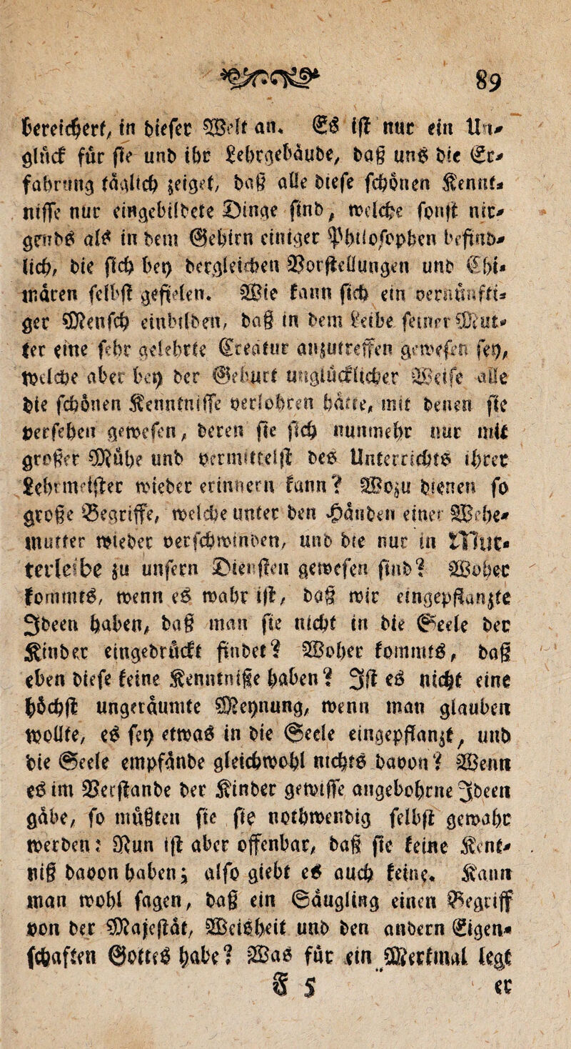 bereicfjerf, tn btefcc an* ifî nue ein Un# glncf fur fie unb ibe £ebrgebàube, bag un# bie <£c* fabrung idaltcb $etgei, bag allé btefe fcbôuen $ennf* ntffe nur eingebilbete Singe finb, mdebe fonft nit> gtrub# al# tn bem (Sebtrn einiger $pbtiofoj>ben beftab^ ücb, bie ficb bet) bcrgletcben QîorffeÜungen une €[>U tftâcen felbff gefWen. 2Bte fa un ficb em üerntmffi* gec SDîenfcb eiubtfbeit, bag tn bem £dbe fetnr r CDiufc* ter eine ftbr aelebrte Sredtur au^utreffen gemefm fet)A tQïldbe aber bet) ber ©eburi unglucflicber 323dfe aüe bie febênen Äennfniffe wclobren bdde, mit benen fie berfeben geroefen, bereu fie flcb nunmehr tute mit groger ®ube unb oermittelff bes lînterricbts tbret gebrmdffec tôtebec erinnern fann? bteneu fo groge Q5egnffe, mdebe unter ben 4M n ben eine« §Bd)e* mutfer Weber oerfebrombett, unb bte nur in tHyt> terleibe $u unfern Stengen gemefen ftub f fSBobtc femme#, rnenn e# mabr i|f, bag mtr eingepftan$fe 3been baben, bag man fie m#f tn bie @ede bec ginber eingebrâcft fmbeî? 3©ober fommt#, bag eben btefe feine Senntnife baben? 3ft eé nicht eine bôcbfl ungetdumte ^epnung, roenn man glauben ttjollfe, e# fet) etwê in bie @ede eingepflan^e / unb bie @eele empfdnbe gleicbwobl ntcbt# baoon ? 323 emt e# im 33erffanbe ber hinter gemtffe angebobrne 3been gäbe, fo mûgten fie fie nofbroenbtg fdbfi gemabc rnerben î SRun iff aber offenbar, bag fie feine $ent# tug baoen baben * alfo giebt e# auch feine* Äanif man mobl fagen, bag ein ©dugling einen begriff bon ber SOîafefldt, 3SBd$beit unb ben anbern ®gen« fcfcaften ©om# habe? 3Sa# für ein Jffiecfmal (egt $ 5 « 1