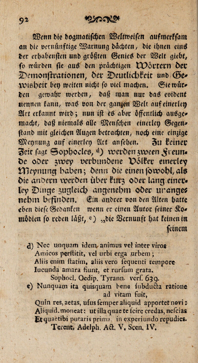 9* SBenn bie bogmatifchen SBeltmeifen aufmerffötn on bie t>ernônftige Tarnung buchten, bie tl>nen eintf ber erbabenfîett unb größten @enie£ ber 2®elt giebt, fo würben fte au$ ben procbfigcn VOàvtcvn 6er Dcmonjîrattonen, ber 2>cutltdbfeit unb <Be* VOiBl^eît bei) weiten nicht fo otel machen* @îewuc* ben gewctfjrr werben, bag man nue baé eoibent nennen fann, m$ bon ber garçon §2Beft auf einerlei 2lrt ernannt wirb; nun ifl eé aber öffentlich auége* macht, bag niemals aße SERenfchen einerlei) @egen* ffanb mit gleichen 2fugen betrachten, noch eine einzige s$5?ct)üuug auf einerlei) Slct anfebem 5U teiner 3ett fagt ©opbodee, d) vreröen^een^teun« öe oöer jroey wrbrmöene Polter emerley îïîcipnung haben; benn die einenfotpobJ,als bie anöern vrerben über £ift$ ober lang einer« ley Dinge sogleich angenehm ober orangem nebm behoben. ®:n anbcec oon ben Elften batte eben biefe Éebanfen wenn ec einen 2lutor feiner $o* mobien fo reben lagt,e) „bie SSernunfc hat feinen in feinem Nec ixnqvam idem, animus vd inter viro« Amicos pçrilitit, yel urbi erga urbem ; Aliis enim fia tim, aliis vero fequenti tempore Iucunda amara fiunt, et rurfum grata. Sophocl, Oedip. Tyrann, verf 659. e) Nunquam ita quisquam bene iubduäa ratione ad vitam fuit, Quin res,aetas, ufusfemperaliquid apportetnovi ; Abquid.moneat; ut ilia quae te icirç credas, nefeias Etquaetibi putaris prima, in experiundo répudiés.