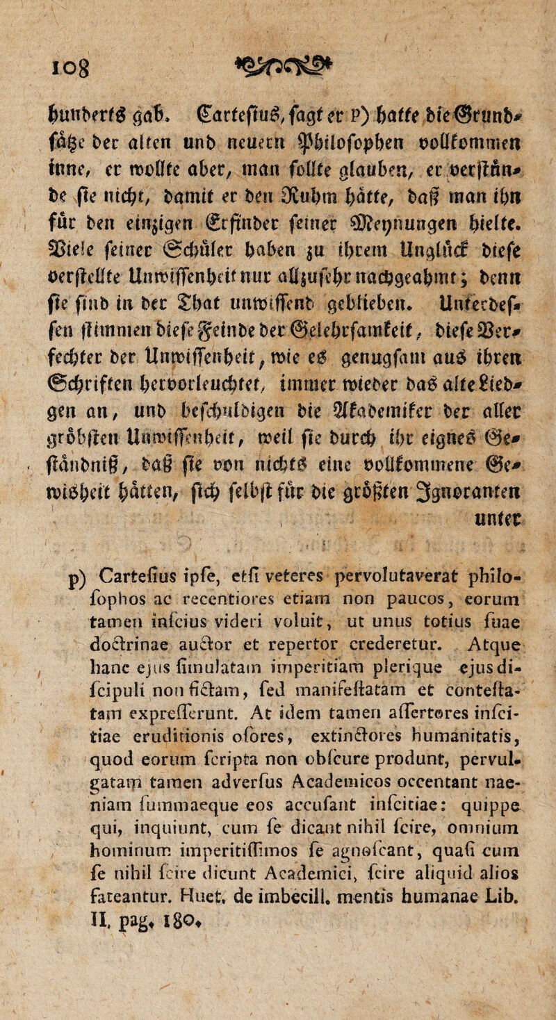 io8 Buttberfé gab. (Earteftuéf fagt er P) batte bie @runb* fige bec alten unb neuern SßBüofepBen twöfommen inné, ec nwflfe über, man füllte glauben, er üet|îôn* be fie ntcBt, bamit er ben 3£uBm Batte, baf man ibn für ben emsigen (Erfurter feiner SÖfapnungen Btdte. Sßiefe feiner «Schulet Baben $u iBrem Unglück biefe oerfMte UnwiflFenBdfnuc alljufeBcnacBgeaBrnt ; bemi fte fiub in bec £Bat immiffenb geblieben* Untecbef* fen (iimmen biefe gdnbe bec 0eieBcfamfeit, biefe ÜBer* fecBter ber Un^jffehBett, me eê genugfant au£ iBrett @cBriften BcrbodeucBtet, immer miebec baê alte£ieb- gen an, unb befdpilbigen bie 3(fabemifcr ber aller grobem UnnufiKnBdt, weil fie buccB tBc eignes 0e* fiänbmS, ba§ fie t>on nichts eine rollfommene 0e* tri^Beit Batten, jlcB felbfî für bie größten 3gn<?ramen i unter p) Cartefîus ipfe, etfi veteres pervolutaverat philo- fophos ac recentiores etiam non paucos, eorum tarnen inlcius videri volait, ut unus totius fuae do&rinae au&or et repertor crederetur. Atque hanc ejus fiinulatam imperitiam plerique ejusdi- fcipuli nonüäam, fed manifeftatam et contefla- tapi exprefferunt. At idem tarnen aflerteres inici- tiae eruditionis ofores, extin&orcs humanitatis, quod eorum feripta non oblcure produnt, pervul* gataip tarnen adverfus Academicos occentant nae- niam lummaeque eos accufant infciciae: quippo qui, inquiunt, cum fe dicant nihil feire, omnium hominum imperitiftimos fe agnofeant, quaf cuin fe nihil feire dicunt Academici, feire aliquid alios fateantur. Huet, de imbecill. mentis humanae Lib. H, pag* ï8o»