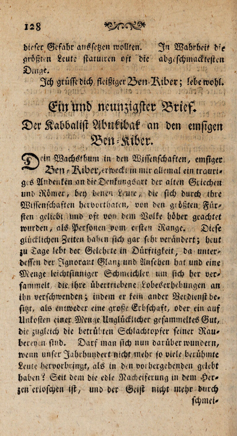 biffer ©efafjr atréfegen œoflfeit 3n SBabrbeit bit größten £eute ftatmren oft bte abgefcbmacfteften S)mg*. 3$ gcuffê bic^; fîctgcget 25enl\ibcx ; febe mobf* f • ' f f **■ •-;|'/ ■• '•■* * '•* * «*’ ■ '■* • J ‘i •'- «? • -•• i tînt ncttnji^jlet SSrféfv £>ei* StaW>afifî SIlHifttaf an bm emjîgctt S5m=Miter. £$Nem S35ac&értllm tn ben Siffenfcbaften, emfigec *mt*0' 2&W *■■ 2\ i b er, e r ix>e cf i m mir allemal ein tratiri* g ê Hlnbenfen anbie£>enfmtg6arf ber alten ©rieten unb SKbmer, bet) beiten %mw, bie jld; burd? ihre SBtfFcnfcbafteu betboctbaten, oon ben größten gür* (len geliebt inib oft oon bem $3olfe 1)5 ber geachtet tourben > aléJßerfonen oom etrflen Spange* £)iefe glücklichen Setten haben ficb gar fe(>t oeranberf; beut $u £age lebt ber ©elebrte tn ©ürfrtgfeit, ba muer* beffen bet Ignorant @lan$ unb 2lnfeben bat unb eine Stenge leicbtftnniget 0cbmacbler um ftd) ber oer* fammelf, bie ihre übertriebene. £obe^erbebungen an ibn oerfebwenben; mbem er fein anber Setbtenjlbe# firn, alö emtt-eber eine große €cbfcbaft, ober ein auf ilntoflen einer Stenge Unglücklicher gefammdïeé @ut, bie àitgletcb bte betrübten 0cblachtopfer feiner Ovau* bem) n flnb* £>acf man frd) nun Darüber tvunoetn, tvenn unfer 3al)d)ünbert nicht inel>r fo oiele berühmte £eute heroorbringf, alé in Den ootbergebenben gelebt haben? 0eit bem bie ekle 3ßaeheifecung in bem $er* jen eriofö)en ift, unb ber ©et|l m^t mehr buccb fchmei-'