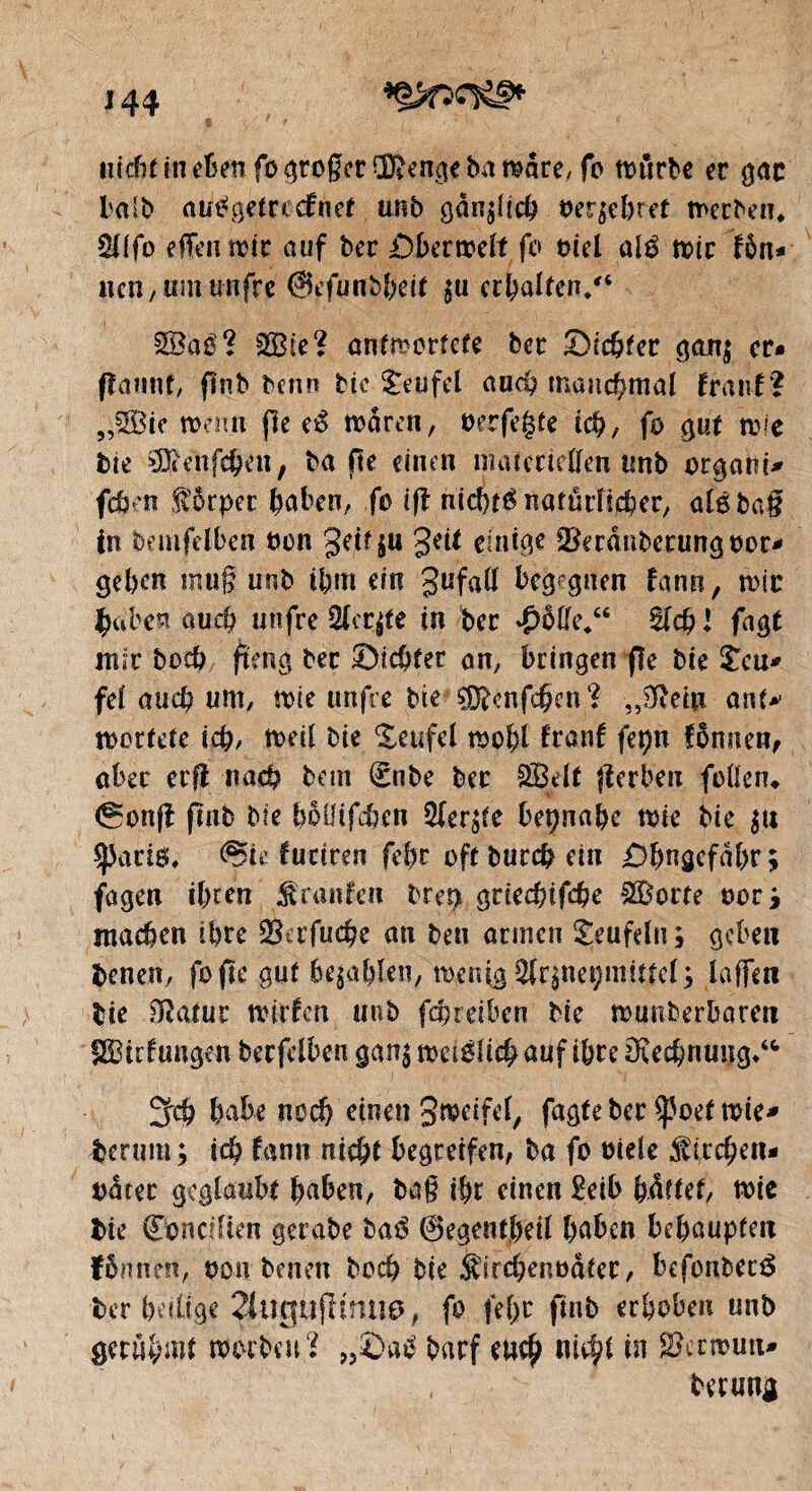 *Ç>f5î^f* J 44 $ iiccfit ln fo großer ro^cnqe ba r^are, fb würbe er gac baib attëgefrocfrief Mb gan^ich verübtet werben. Ql(fo effenwtr auf ber £)berweit fo mel alé wir fôn* ncn, um unfre @efunbbeif $u erhaben/* 2Baé? fSBie ? antwortete ber dichter gan$ cr* fîamtf, finb denn bie Teufel aud? manchmal franf ? ,,2Bie wenn fie eß waren, oerfegte ich, fo gut wie bte ^enfc^eii, ba fie einen materiellen tmb organi* fehen fbrper haben, fo tfî nichré natürlicher, atébag tn bemfelbcn bon geifju geit einige SBerânbecungooc* gehen mug unb ihm ein gufatf begegnen fann, wir gäbest auch unfre 2fcr$tc in ber £ôffe/‘ $ld) l fagt mïr boeft fteng ber ©ichter an, bringen fie bie £cu* feï auch um, wie unfre bte sjjftcnfcÇcn? ,,0tetu ont* wertete ich, weil bte Teufel wohl franf fepn fênnen, aber erfi nach bem (Snbe ber 2%lt jïerbeti folten* (gonjf finb bie hoüifcben Siebte beinahe wie bie $u sparig, <Sie fuciren febr oft burefc ein ©hngefdhr; fügen ihren Traufen bret) grieebifehe Sporte oorj matten ihre SScrfucge an ben armen Teufeln; geben benen, fo fte gut befahlen, wenig ^neçmitfel; laffen bie ^atur wirfen unb faneiben bie wunderbaren SBidungen becfelben gan$ weidlich auf ihre Rechnung.“ habe noch einen g^eifef, fagteber $ßoef wie* herum ; icg fann niegt begreifen, ba fo oiele $ (regen* orner geglaubt haben, bag ihr einen £eib hdttet, wie bie Cbnctfien gerabe baß 0egent,heiî haben behaupten linnen, oon benen hoch bie ^irchenoater, befonbeté ber heilige 2tugujltnue>, fo fege finb erhoben unb gerühmt worbett Ï „£}a£ barf eu$ niegt in ^rrnuti* , berun^