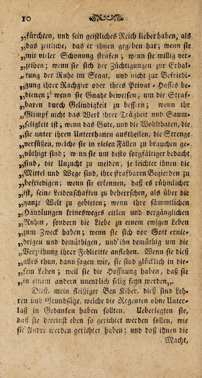 ?5furchfen, tmb fein geipltcheéôicich lieberfeabcn, M „ba$ seitliche, baé ec ihnen gegeben (>at ; trenn fte „mit Vieler @chonung prüfen ; tü rm fte miüig ver* 3,;ciben; trenn pe pch Mt guchfigimgcn §ur QrcbaU „tung ber Sfuthe im @taat, unb nicht $ut SefrieM* s,gütig it>rer Ptachgier ober if)re£ privat * *Çmf|e6 be- j,bienen ; trenn pe ©nabe betveifeu, um Me ©traf» 3,baren tard? ©elinbigfeit $u befiVrn; trenn ihr ^0ümpf nicht baä 3Becf U)tec Trägheit unb Saum» 3,feligfeit ip; trenn baé ©ute, unb bie fSßoblt&atcn,- bic 3,pc unter ihren Untertunnelt auétbeilen, bic Strenge „verfügen, mdche pe in rieten fallen ju brauchen ge* „tiöf&igt pnb; m nnpe um bePo forgfalagcr bcbacht ,5pub, bie Unzucht $u meiben, je (elfter ihnen bie jPDUttd unb SBege pnb, ihceptafbarenSegterben jtt 3?befriebigen ; trenn pe erfenneu, bap c$ rühmlicher 3,1p, feine Sctbenfchafien $u bebeerfeben, alé über bk 3,gan§e £ßdt $u gebieten; trenn ihre fammtltchcn 3,|)anbfungen fdneémegeâ eitlen unb vergänglichen 3?^vül)in, fonbetn bie Siebe $u einem emigen Sebett „$um g*recf haben; menu pe pch vor @otf ernte* „brigen unb bentuthtgen, unb ihn bemntbig um bie ^er.pfbuttg ihrer gdptritte anPeben. 353 emi pe Mcp V „a(le$ tinin, bann fagen mir, pe pnb ghuflid? in Me- „.fern Sebcn ; mdl pe bie Hoffnung haben, bap fte „in einem gnbern unenbltcb füg fer>n metben)r ©icß, mdu fleißiger Sen $iber, bifp pnb Se(j» ren ,mtb ©runbf&je, welche bie .(Regenten ohne Unter* Jap in ©ebanfen haben füllten. Heber legten pe, baß pe hereinfl eben fo gerichtet merben feilen, trie ffc'ä(nbce merben gerichtet haben; unb bap ihnen Me •®acht,