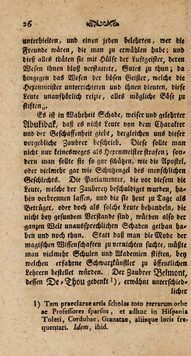 unterhielten, unb einen jeben Mehrten, wer bie greunbe mären, bie man $u ermaßen &abe; unb bieg aUeé traten fte mit ^ulfe ber £uftgeiflcr, beten SBefen ihnen blog ocrffamte, @utcg $u thun; ba hingegen ba$ SBefen bec böfm ©eifier, meiere bie 4>eyenmci{icr unfetriebieien unb ihnen bieuien, biefe £eute unaufhörlich rei^c, alfeê mögliche &öfe $u ffiften,,*  ' % iff in Wahrheit Schabe, meifet unb gelehrtet SIbufibûf, bag eé nicht îeute Don bem ©hataftet unb bec Sefchaffenheir gießt, betgleichen uné biefec tmrgebltcße Saubrer ßefchrieb* ©iefe foüte matt nfcb^nur feineémegeé alé^rpcnmeiffec (trafen; fon* becu man fogte fte fo gar feßaßen, mie bie $lpoffef, ober biclmehc gac me Scßugengel beé menfchlichen ©efchlecbtê. ©ie ^adamenrec, bie 00t biefem bie £eute, melche bet 3anbere^ befchulbiget mürben, ßa* hen oeebrennen laffcn, unb bie fie heut $u tage al$ betrüget, ober boeß alê folche £eufe beßanbeln, bie «ießt beß gefunbem $erfianbe ftnb, mürben alfo bec ganjen SBelt unau^fprecblicßen Schaben gelßan ßa* hen unb noch tßun« Statt bag man bie Sföobe bec magifeßen $ötffenfchaften $u Dernicßten fueßfe, rnßgte man oiefmeßt Schulen unb 2lfabemien fltften, fcety melcßen erfahrne ScßmarjfßnfHec $u öffentlichen £eßrern befMet mßrbem ©er Saubrer QMmont, teffen ©e^()üU gebenft1)’, ermähnt unterfeßieb* ließet I) Tarn praeclarae artis fchola* toto terrarumorbe ac Profeßbres fparfos, ct adhuc in Hifpania Toleti, Cocijubae, Granatae, aliisque locis fre* quentari. Idem,, ibid.