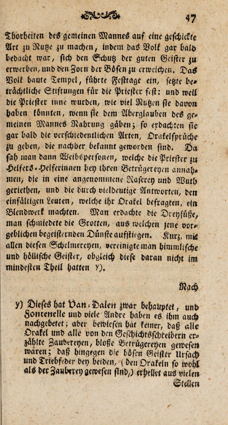 Sèbrtdfen beS gemeinen SDtanneé auf eine gefebieftt Art $u 2Ru6e 5« machen, inbem baû $olf gat balb hebacbt trac, ftcb ben @cbu§ ber guten ©dger $u erreerben, unb ben Soin ber Bbfen $u erweichen, ©a# SBolf baute Xempel, führte gcfïtage ein, fegre be* trâcbtliche 6ttftungen fur bie ^cicjler ftjî; unb weif bie ^rieftet inné trurben, voie rnel 3Rugen (le baooi* fcaben fbnnfen, wenn (te bem Aberglauben be$ gc* meinen Cannes Nahrung gaben* fc erbauten jle gar halb bie oerfcbiebentlicben Arien, ©ra fei fpt ûcbe in geben, bie nacrer befannt geworben (mb, ©a fab man bann S&eibeperfonen, welche bie ^tieftet $i$ £dfet$» Helferinnen bet) ihren Betrügereien amia^* men, bie in eine angenommene üiaferep unb Wutp gerieten, unb bie bureb oulbentige Antworten, ben einfältigen Leuten, welche ihr Orale! befragten, ein Blenbwerf malten. $?an erbachfc bie ©repfuge, man fc^nuel>ete bie ©rotten, auö welchen jene oor* geblieben begeifîanben ©ûn(?e auffliegetn $«r$, aßen biefen 0cbelmerepen, vereinigte man bimmlifäz unb pmfäe ©cijler, obgleich biefe baran nicht im minbefïcn %pe\t Ratten y)> ÿ) ©iefeê M Üàti*Üaten par behauptet, unb» Somertelle unb viele Anbre haben e$ ihm au# naebgebetet ; aber 6ett>tefen bât feiner, bag alle £>rafe( unb allé oon ben ©CKbicb^fcbbeiberit er* §ä|lte Saubereren, bloge Betrügereien gewefetl waren; bag hingegen bie bbfen ©eiger ilrfa# tmb £rtebftber bet) heften, ( beuDrafeln fo MÙ b«Sa«htrepawffen (Inh,; tttytttt tumdm