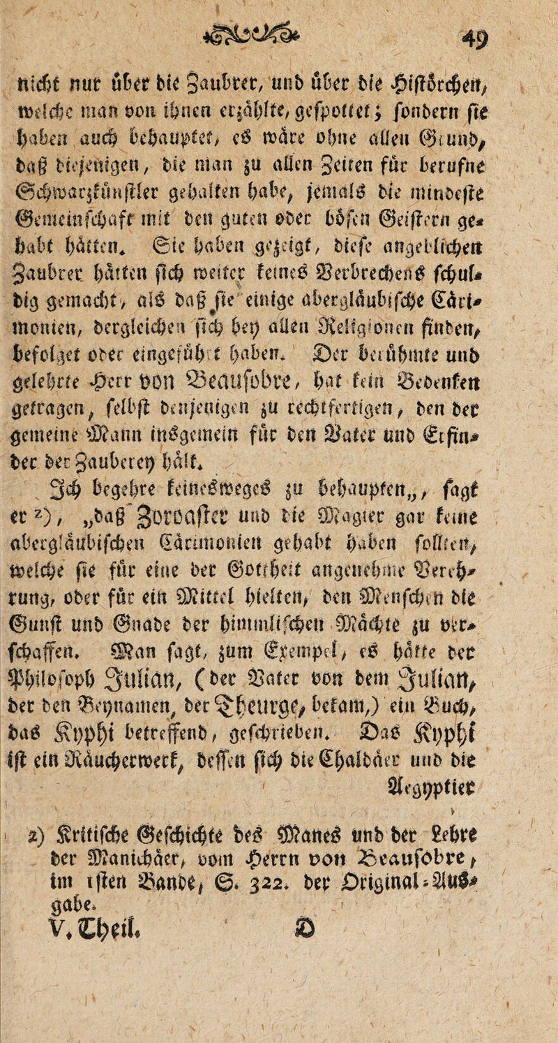 nîd?f nur über bie Qaûbter, unb ûüer Me ^ifîôrcbett, rodele man t>ou ihnen ergâ&ïte^ gefponet > jonbern fie haben auch bedaü^tef> c$ mare obne aüeti ©funb, tag Nejenigen, bit nia a gu allen Seifen fur berufne ©cbwarjfmiftler gehalten babr, jemals bie mmoejîe ©emeinfijafr mit ben guten ober bbfert ©eijîern ge* bald hätten« ©te laben gejdgf, biefe ongelinÿiit Jaubrer batten flcb roeifer leines Verbrechen $ febuf* big gemacht , alS bagjfte einige abergldubjfcbe gört* moniert, dergleichen ftd? bei) allen Religioncn füllen, befolget ober eingcfäjrt haben* ©er banbmte unb gelehrte $crr fcöH ^eCHlfobrC, bat fein iÖebenfett getragen, felbfi ben/eotgen gu rechtfertigen ^ ben bec gemeine $?aim inSgemeirt für beit Vater unb €tfm* bec bet Säuberet) baff* 3$ begehre fdneSœegeé $u bdhwpfcnv/ fagf erz), „baff 0öröClffrr unb lk ®agter gar feine abergfaulnfcbm flanmotuen gehabt haben fofffet?/ melcbe fie für eine bee ©otrbdt angenehme Vmh* rung, ober für ein Mittel i>ieltcnf ben €Ü?enfchi n Me ©unfl unb ©nabe der bimmfifebeu Machte gu tfl»r* febaffen» ^an fagt, gum (Stempel, eS baffe btt fbilofopb Slîïian, (ber Skater bon bem Suliatt, bet ben $et)namen, ber^beuvgo befam,) ein $ucb, ba$ betreffend, gcfd?riebein ©ae ifi ein üvducbetmecf, beffett fify bie@haibäet unb Me ‘ 2(egt;ptier _ f' V %) Sritifcbe ©efcbkbte beS Sîatteé unb ber £efcre ber Sftankbäer, oom $errn ron 33eaufdbre> int iflen Vanoi/ & 3 22. ber Originalen!* gäbe* v. CNtt. ® 1