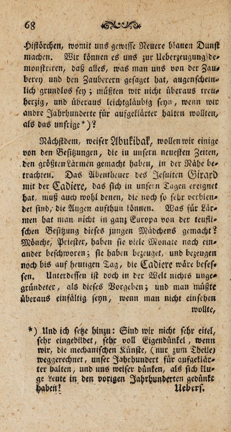 floriert, womit unS genüge teuere bfaucn S un fl machen» SBir fônnen eS unS jur Ueber$cugung;be* monjlriren, tag aüeS, waS man unS ton ter gau# beret; unb ben gaubmen gefaget bat, augenfd&em* licb grnnbfoS fer? ; mußten mir mef?t überaus mu* bergig, unb überaus leiibtgfàubig fcyn, mm mir antre 3übrbuhberfe fur aufgeklärter bai te u wollten, a(S baS unfrige*)? SMcbflbem, meifer SfblîftbaF, moffen mir einige ton ben 55eft|ungen, bie in unfern neuejlen getîen, ben größten Çàrnién gemacht baben, in ber DMbe ht* trachten* £)aS SibeiUbeuec beS fjefuiten ©frarî) mit ber ©aömt’C, bas ffeb tu unfein Sagen ereignet bat/ mug auci? rnobf benen, bie noeb fo fefer oerbien* bet ftttb/ bie Singen auftbun iönnen* 2BaS fur îàt* men bat man nicht m ganj €uropa tou ber Uüflt* feben 53epgung biefeS jungen 3)?àbcbenS gemacht? çO^ôncbe, ^riefler, baben fie ride Sonate nacb ein* anber befebmoren.; ffe haben bezeuget, unb befugen itoeb bis auf beutïgen Sag,- bie CûÏHCtO more befef» fent Unterbeflfeu ijl ooeb in bec 2Bclt nicbtô unge* grunbefer, alô biefeS Vergeben j unb man müßte überaus einfältig feçn, wenn man nicht einfebett wollte, *) Unb ich fe$e htn$«t @inb mir nicht febr eitel, febr eingebilbet, feb(C ooß (£igenbünlel, Wenn mir, bie meebanifeben $ünfle, (nur gum Sbeiie) toeggereebnet, unfec 3abrbunbert für aufgeUac* ter haften, unb uns weifer bunten, als ficb tiu* ge mtt in, ben porigen Sabvbunbetfen gebünfe fabert Î Meberft