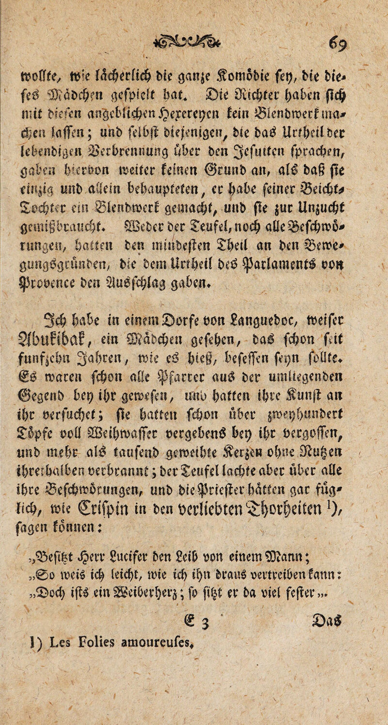 tvoiïfe, t&k füdMrCiiS Me gan$e SomoMe fep, Me Me* feß $tabdüe« oçcfpîclt bat* ©te Züchter haben f$dÿ mit Mefen angeblichen ^eperepcn fein jjSïenbtherf ma* dieu ïafïcii ; unb feibfî Mefenigen, Me baé Uttbetlbec lebenMgcn Verbrennung über ben ^efurtcn fpradîm/ gaben bkröon meiter fernen @runb am alé ba§ fie einzig tmb allein behaupteten, er habe feiner Seicht* £oe|tfr tin SfenMverf gemacht, unb fie £uc Unzucht gemifjbcauchf» gôebec ber Teufel, noch aile Sefchmo* rungeti, hatten ben minbeflen £betl an beu 2kn>e* gung^gcünbem Mc bem ilrthdî be$ $)3adament$ bon Sprooenee ben ^uéfchïag gaben» 3cö habe in einem ©orfe bon £angueboc, fteifer 2fbu?i6aE, ein Rübchen gefehen, baé fchcn fett fünfzehn Jahren, voit tß bte§, befeffen fepn füllte» macen fchcn alle Pfarrer mß ber umüegenben ©egertb bei? if>r gemefeu, uni> batten ihre f unjl an tbc nerfuchet; fie batten fchon über aroeç&unbert £opfe eofl JBeihmaffcc oergebené bep i&r bergoffen, unb mehr <\lß taufenb geroeibfe °bne Sßügen ihrethalben verbrannt ; ber Teufel (achte aber über alle ihre Sefchnwungen, unb Me spriefîer hatten gar füg' lieh/ tbte Crifptn in ben perliebten Torheitenl), fagen fonnen : heftet Jperr Sucifer ben 2etb von einem SOîann ; 3,0o mit tch (eicht, wie tcf> i^n braus vertreiben fann : „©och $$ dngBdbevbeiv, fo fi|t er ba viel fefter»/ € 3 ©a$ 1) Les Folies amoureufes.