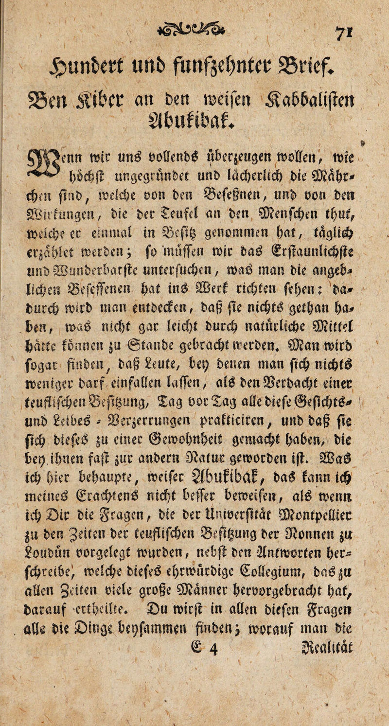 7* £unî>etf unî» funfge^ntct; SSrtef» 35m S'ibcr an ben roeifen Âa66ali(îeit Sltmftbaf* ÇW>ettn wir «né oohenbé überzeugen woïïen ', n>re bkbfl ungegrunbet unb lâd)erüd> bie Dftâbt* d)m fmb, welche oon beu ^Befeßnen, uub non ben S&irfungrn, bie ber Seufel au ben SDtenfchen tfyuî, Weiche ec einmal in ££efiê genommen bat, taglieb ergablet werben ; fo muffen wir bag €rjtaunüchfts unb 2£unberbarfîc unterfuchcn, waé man bie angeb* lieben 0efetïenen bat in$ %8td richten fef)en: W tmreb wirb man entbedfen, baß {le nic^té geffcan ha* beu, waê ncc&t gac leicht bureb natürliche ÏÏPâttd batte îounen $u @tanbe gcbrdc&t werben« ?0£an wirb fogac fmb en, baß &ute, bei) benen man fid? nichts weniger barf einfaüen laßen, als ben2?erbad;t einer teuflifcbenSeflgung, Sag boc Sag allebiefe ©eflcht^ unb 2äbt$ * Verzerrungen pralticiren, unb baß fle fleh biefe^ zu einer ©ewobnbeii gemalt haben, bie ber) ihnen faft zur anberu Di a tue geworben ift* 3Ba$ ich hier behaupte, weifer 5fbllfibaf, bag tann ich meined Qrracbfenê nicht beffer beweifeu, alé wenn ich Sir bie fragen , bie ber üntoerfltät öD?ontpcOicc Zu ben Jetten ber teuflifchen ®eft§ung ber Tonnen z« Êoubün oorgelegt warben, nebjt ben Antworten her- fchrei6e^ welche biefeä el>rwnrbige Kollegium, ba$z« allen Jetten oiele große DDtdnner beroorgebcadjt hat, fcarauf -ettbeüte* Su wirft in allen biefen fragen alte bie Singe bepfammen fmben? worauf man bie 6 4 Realität