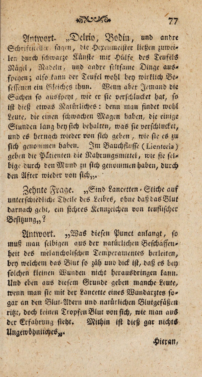 Sf SMVDinl* „Södrfo, 33ofcin; unb ônbre 0$rift?idim fageu, He £e£emned!ec ließen $tm>ei» 1er» Mitd? frf>n>ûr$c .fünfte mtf £uffe De0 ?eufel;$ âtûget , ïïiabêl», unD anbre fdîfame Singe aué* fpepen ; alfo farm bec £eufel roe-f)l bep fôirfilcb ;®e» feffenen etu ©ldd?0 thutu $Benn aber ^emanb bie 0acl;en fo aü^fpepr, mie ec fie rerfcfcltnfef bat, fo ift breg etmaé DîntutlicbeO : bemi man finbet trol)l £eu?e, bie einen fcftnmcßen ÇOdigen haben, bie einige giunbcn löngbepficp besaiten, waé fie rerfd?incfet, unb eé bernacb ttuebec non ftcù geben , wie fie e$ §u ftd? genommen haben, 3m (Ljenteda) geben bie Patienten bie 3!übnmgsowfei, mse fie feU bi$e bucch ben?Dfuttb $u pcfj genommen haben, btsreh ben ülfîec miebec ron p$,5* * gçf)ntC Jbage. „0inb £ancdten * êfidK auf untcrfduéblic&e £beile beô 2eibcê, ebne bafbagîBîuf Darnach gebt, em fiepeeö fennseteßen ron tetifufcgec 95efî|ung15? StntttOOCt* „%a$ biefen ^3uncè anfangs fo muß mau felbigen auü ber natùdtd)cn Q5efd)afietu §ett be£ tndancholifcben ^einsératneuteé bedeiten, bet) treiebem bas 95iuf fo jcU) mtb bnf if!, ba§ cé b et) foichen deinen &Buubeu nicht herauébringen fan tu lînb eben aué tiefem ©runbe geben manche £eufe^ trenn man fre mit bec lancette eineé 3Bunbargfe0 fo» gac cm ben ©iudSflfcrn unb natürlichen Öiutgefdgen rigr, Doch feinen tropfen iBlut oon ficb, trie man au$ Dec Ccfabrung ftebd ift bieg gac nichts Wngetröbmid^»* $ie ran*