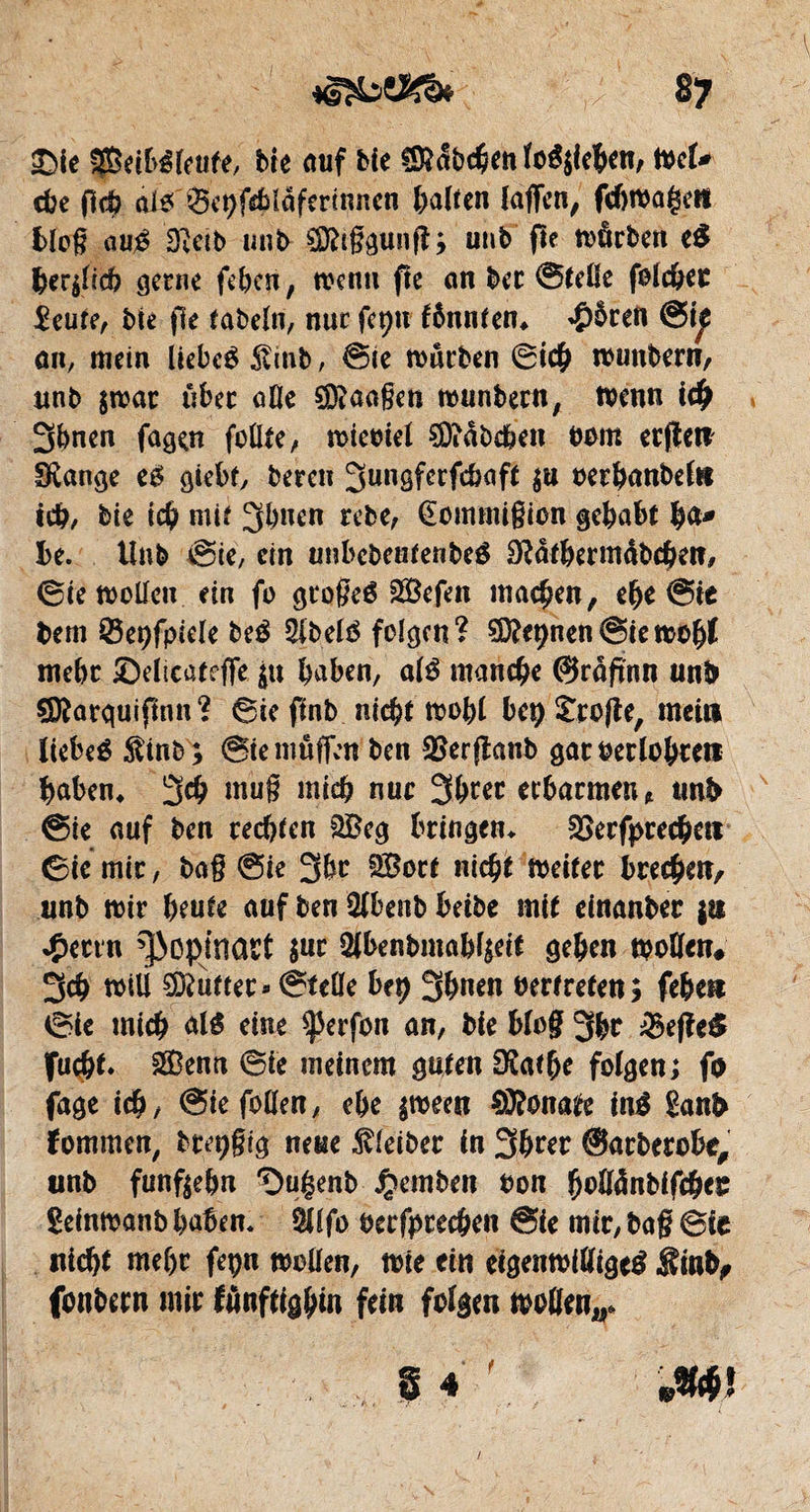 iDIe fpeibéfeufe, Me auf Me €9^5bc§en îoé$ie&en, tocU cbe fich ai* Sepfchlâfàrinnen galten lagen, fchmageit blog a né D;etb unb ^tggung; unb fie n>ârbm e$ feerglccb gerne feiert, wenn fte an bec ©teße folc&ec 2eure, Me fie fabeln, nur fcpn fônnten* ^)5ren an, mein liebe* 5vmb, ©te mürben ©ich munbern, unb $mat über afle SDtaagen munbern, menn ich 3bnen fagen faßte, mieoiel 9D?dbchen nom erflet? Svange e* giebf, bereu ^ungferfcbaff $u oerhanbefti tch/ bit ich mif 3bnen rebe, (Êommigion gehabt h<** ht. Unb ©ie, ein unbebentenbe* 9?dtbermdbchct?/ ©te maßen ein fa gtogeé s2Befen machen, elje @ie bem Éôeçfpiele be* 2ibelé feigen? SDftpnen@iettofyl mehr ©elicatege haben, al* manche ©rdftnn unb çQîarguifinn? ©te ftnb nicht mohl bep £ro|îe, met» liebe* $inb; ©te muffen ben SSerflanb gar berichte» haben* 3# mug mich nue 3hccc erbarmen* tmb ©te auf ben rechten $Beg bringen* gkrfprechc» ©ie mir, bag ©ie 3hr SBorf nicht meifer brechet?/ unb mir heute auf ben ßlbenb betbe mit einanber {» *£ectn ^opinact $ut 2Jbenbmabfseit gehen moßen# 3ch miß lutter » ©teße bep 3&n*n bertrefen; fehe» ©ie mich al* eine $)3erfon an, Me blog 3he =&efîe$ fuch** 2Bentt ©ie meinem guten Oîafhe folgen; fo fage ich/ ©iefoUen, ehe $meet? Sonate in* ganb ïommen, bm;gtg neue Kleiber in 3hrer ©arberobr, unb fünfzehn 'Du^enb £emben bon fyoUànbifÿtz geinmanb haben. $Ufo becfprechen ©ie mtr, bag Bit nicht mehr fepn mögen, mie ein eigenmißige* «Sinb, fonbern mir fônftighto fein folgen maßen,,* f