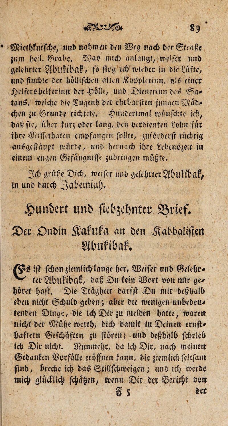 CKicthfutfche, tmb normen ben &Üeg nach ber ©frage juin hetf. 0rabe, SBaé mich ôniangd.wdfer mib gelehrter 5îbiî?ibrtf> fo fïrg ich tvieber tu bie £üfte, unb fïaebfe ber hôüifchen alten $upplerinn, rd£ ctnec j^dferôbdfetmtt ber unb .Sienerinn bcé @a* tatrô, Weiche Mc £iigeiib ber dubat gen jungen ^db* eben $u ©tuitbe richtete» ^mibertmai wûnfchte ich, b a g fie) über fur$ ober (aug,. ben detbienfen £ohù fuc i(>rc »Ddffctl)arcn empfangen foÜte, guffrrber'j! tüchtig auégeffdupt würbe, un b (khi a ch ihre Sehenswert tu einem engen ©cfangmffe $ubrmgen nutgfr. 3$ gruge Sich, weifet* unb gelehrter SfbuEitûf, in unb bureb SabemiaSj* Jpun&eft unb fû'bscfyntet SSrief» JDet DnDin ^afttfa an Den ÂaD&alifïett Sübufibair Vÿé tff fc&on ziemlich lange her, ÇSSeifec unb @elef)C# ^ ter SlbuïibciE, bag Su Um £ßoct twn mir ge* prêt haff, Sie Scdgheit barfff Su mir beghalb eben nicht ©chulb geben; aber Die wenigen unbebeu* tenben Singe, bie ich ©ir |u Welbett hatte, waren nicht ber €0^uf>e werth, dich bamit in Seinen ernfl* haftern ©efchaffen $u flören; unb dcgplb fchrieb ich ©tr nicht» Sftmime&c, ba ich ©ir, nach meinen ©ebanfen ©dtfdüe eröffnen fanu, bie ziemlich fdtfam ftnb, breche ich baé ©tillfchweigen ; und ich werbe wich giflefüch fc^Ägen/ wenn Sic der ©eri$f tum g 5 ber