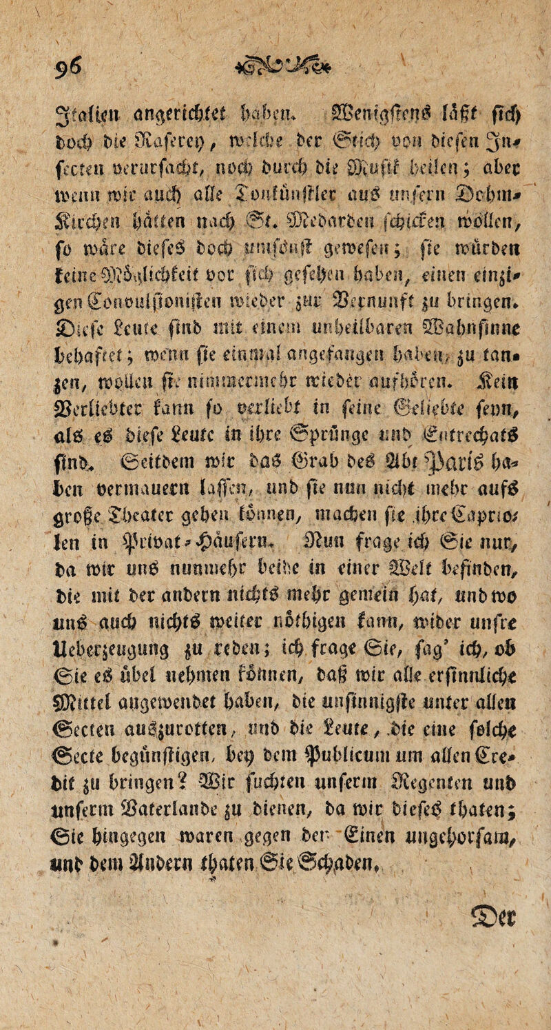 JjfoRcit angeticbiet haben, SBemgfîcnè lagt ftd) toch bie ifiaft'va), welche ber @îîct; non biefén Jfn* fccfeiï oerurfac&t, no ci) burd) bit 3&ufif (jeden ; aber memt tt)ic aud) aile î-onfün|ïlec au# unfern Sc-bin* Sit eben baden nad) 0t. Çfftebntbett fÿiâeti mollcn, fo mare biefeé boch innfdnfî gemefeu; fie mürben feinevor fid) ßcfd)cn halben, einen ein^i* gen€enöuljtomjlen mieber 5ho $ej:nunff |u bringen» ®icfc 2c ufe finb mit einem un heilbaren SB a bn fin ne gehaftet; wenn fic einmal angefangen haben., tan* $en, moto fte nimmermehr mieber aufbércn. £eitt Skrücbtec f'ann fo ©erlicht in feine (Beliebte fern, alö e$ tiefe 2eufc in ihre Sprünge untj Éntred}at& finb, 0eitbem mir ba6 ®rab beé 2ibr sj)arté ha* èen ©er mauern taffen, unb fte nun nidjt mehr aufé grofeTheater geben ionnen, matten fte .ihre (Eaprto* len in ^Ud&at* Raufern* frage ich 0ie nur, fca mir mté nunmehr beihe in einer Seit hefmben, fcie mit ber anbern nichts mehr gemein ()at, itnbmo uni auch nichts weiter no fingen famt, reib er unfre Ueber&eugung $u reben; id) frage <3ie, fag’ ich, oh (Sie eß übel nehmen fêîmen, bag mir alle erftnnltche çDîntel angemenbet bähen, bie nnftnttigjîe miter alle« (Beeten au^urotten, tinh bie 2eure, .bie eine felche (Beete begtmffigen, bet) bem publicum um allen (Ere* tif $u bringend Sic juchten unferm Regenten unb ttnferm SBaferlanbe gu bienen, ba mir tiefet thafen; 0ie hingegen maren gegen ber (Einen tmgd;oiffam, iwb bem Zubern ©ie@ch,abenf