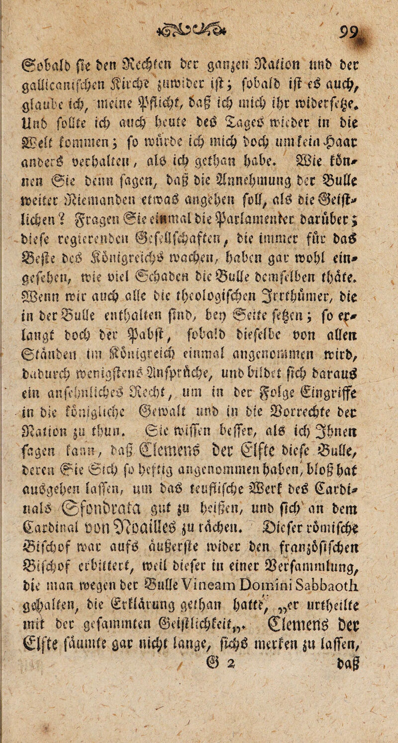 gobai5 fie ben 5Kcc§fcn ber ganzen îftation unb ber gallicanife&enJtirc§f\u»iber ijl; folafb ifl cß and), glaube id), meine ^fließt, 6a § id) und) ihr œiberfege. Unb folUe rd) au4) Ixufe be$ Xagetf trüber in bie SBelÉ kommen; fo twtrbe idj mtc& boeb umfehl$àae anfeeré oecbalîett, ale icb ge$an babe. £Bie t&n* «en gie beim fagen, baß bie ‘Innebmung ber Buße setter üdemanben ttmaô angcl)en füll, ale bie^kffî* lieben 1 fragen Sk étant al' bie parlant en 1er barûbec ; biefe regicrenbcti ScfeUffeaffctr, bie immer fut ba& Befle beé S$ntgreï$$ nmeften, haben gar raobl ein» §efel)Cîi; trie md gc&ûbcn bie Bulle bcmfelbetr fl>àte* SBenn ndr and? aile bie îl)cologtfi^en 3rrr^tmier, bie in ber Bulle enthalten pub, ben gelte fegen ; fo ep langt bed) ber Spabft, fobalb btefd^c bon allen ©tanbeti tm £?6nigreich einmal angenommen nurb, baburd; tbepigflenf2lnfj>rôch’e, unbbüba g# barautf ein anfchnlicheS Ovcd>e, uni tn ber golge €ingriffe in bie fomgucbc ©.entait uflb in hic Borrechfe ber Slation tfeuri. Sic tbiffen befifet, alg id) 3&neti fagen faim, bag ©tentent ber ©ffC biefe Bulle, beren gie gich fo heftig angenommen haben' blog bal au0get>en laffen, uni haß teupifehe iffierf beé (£atbi* ttalé ©fonbrafa gut $u beißen, unb fldf> an bem Êarbinal üon Olôûiüeé $u rächen. Sic fer romifd# Btfcbcf mt aufé augerjle nuber ben fran^ôftfcben Btfcbof erbittert, wdi biefer in einer Beffammlung, bie man wegen bec Bulle Vineam Domini Sabbaotli gehalten, bie (Erflarung g0an „er urtheilte intt bec gefammlen ©eifïlicbfeit„. ©cnietlé ï)Cr ©fie fâumte gar iud;t lange, 'fkçg mer feu $u laffen,