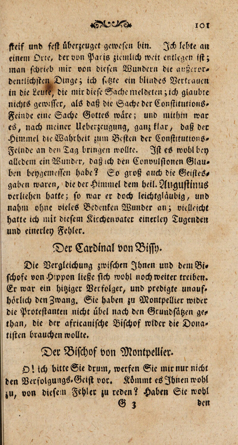 IOI ftesf unb fejl überzeuget gemefeu tun« 3$ lebte ait einem Dm, ber bon sparts ziemlich mit entlegen ift; man fcbrteb mir oen liefen SÜBunbern lue augeroc* benflicbîïe|L|Dinge ; ich f^te ein bltnbrô Vertrauen in bie Seule, Me mtr biefe ©achemelbeten ;id? glaubte nichts genuffer, alé bag bie iSachebcr fêonfîitutioirô* geinbe eine ©ad)e ©otteé marc; unb mithin rnac t&, nach meiner Ueberzcugung, gan$flac/ bag bec 'Rimmel Me©a&rbeit zum heften ber (£on(ïifution$* geinbe an ben Xag bringen mellte. 3fî eé moblbet; aücbem dnQBunber, bagicb ben (£enoulfionen ©lau* ben bepgemcîfen l;abe? ©o grog auch bic ©eifietf# gaben maren, bie ber Rimmel bem heil« 3tU$Ufiinu£ oerbeben batte; fo mar er bod? leichtgläubig, unb nahm ebne oide$ ©cbenfen SBunber an; rndlejcht batte icb mit biefem Siccbenoatec einerlei; Sugenbcn unb einerlei gebier. ©« £arötnal üon SBiffi). ©ie Vergleichung zrcifehen 3bnen unb bem$i* febofe oon^sppon liege fict> mobl nocbroeitec treiben» (£r mar ein bi^et Verfolger, unb prebigfe unauf* botlich benSwnng. ©ie haben $u ?D?ontpdïier rcibec bie ^rotefianten nicht übel nacb ben ©runbfagen ge* than, bie bec africanisé Vifchof ndber bie £)ona* tiften brauchen roolïte* ©et 5ô(fd)of bon 93îontpeU(etk Dl ich bitte ©ie bruni, werfen @ie mir nur nicht ben Vecfolgung&@djt t>oc» Âôinmt tà 3bnen rnobt $u, son biefem gebWc $u reben? fabelt ©ie moût © 3 ben