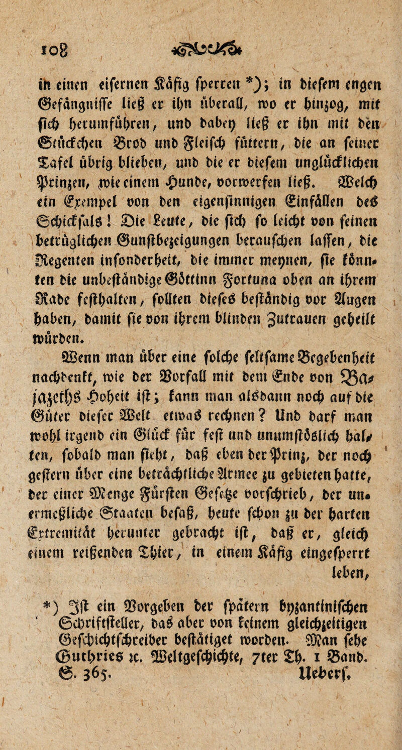 ih einen ciferncn $agg fperren *); tn biefern engen ©efangniffe lieg er it>n überöll, wo er billig, mit fkh ^erumfüprei!, unb babep lieg er ihn mit ben 0 m cf cf)cu !®rob unb gleifch fiirtcctt, bie an ferner Safel übrig blieben, unb bie er biefem unglücklichen sprin^n, (wie einem £unbe, oorwerfen Heg. 3£eld) ein Tempel oon ben cigengnnigen (ginfàlïen be$ ©e&icffalö 1 £)ie 2eute, l>ic flcf) fo leicht »on feinen betcùglichen ©ungbe$etgungen beranfeben lagen, bie Regenten infonberheit, bie immer meinen, fie fônn- ten bie unbeganbige©5ttinn goefuna oben an ihrem IfKabc feghalten, feilten btefeé begänbig twr Gingen haben, bamit fie ron ihrem blinben gutraucn geheilt würben* QBenn man über eine foldje feltfamc8egebenf)dt nachbenff, wie bet Notfall mtr bem (gnbe bon 55a* jajert)^ -Çwhdt tg ; fann man alébann noch auf bie ©nter biefec äBelt etwaö rechnen? Unb barf man wohl irgenb ein ©fuef für feg unb unumgôélich bal* Un, fobalb man fleht, bag eben ber $prin|, ber noch gegern über eine betracbflicheSJtmee $n gebieten hatte, ber einer Stenge gurgen ©egge twtfcbrieb, ber un* ermögliche Staaten befag, heute febon |u ber harten Cjrtremität herunter gebracht ig, bag er, gleich einem reigenben Sbier, in einem Äagg eingefperrt leben, *) 3# Vorgehen ber fpatern br^antlnifcben ©chnftgeüer, aber oon feinem gleichzeitigen ©efcbichtfchreiber begütiget worben. 93?an gbe <Butl>ries ic, ^eltgef^ichte, ?ter Sh- i ©anb. 6.3^5- Uehcrf,