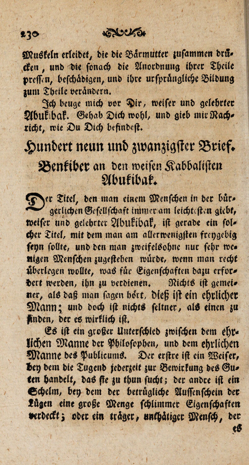 *30 Qfluêfrfn erteibef, bec bie Urmutter $afammen brâ- rfcti, tmb tie fonacb bie Sfnorbnmtg ihrer S^cÜe preflfi n, befcbàbigen, tmb ihre urfprângliche Gilbung |um £heile beranbern. 3<b beuge mich oer ^ir, toeifer tmb gelehrter ÇfbufibaE* 0e&ab Sich toobl/ tmb gteh mirOlacb* riebt, mie Su Sieb bcfïnbcfh Jpunfcert neun unï> swan^cr SStief* . V SBenftbet ait ben weifen ^ab&afijïeit SUmfibat Ç^er Sitcf, ben man einem SDlenfcben in ber bur- gecrtcben@efcüfcbafe fnimetam feicbtcfïcn giebf, Ibeifec tmb gelehrter ^bufibaf, ifl gerabe ein fol- cher titef, mit bem matt am aHertoenigflen freigebig frçn foßte, unb ben man $hdfel3ohnc nur febr he¬ iligen SDlenfcben $ugefleben mürbe, henn man recht überlegen tooflte, m$ fur Sigcnfcbaften baju erfor¬ dert werben, ihn $u oeebienen* Sfïicbté ift gemei¬ ner, alê bag man fagen hirt> bieg i|1 ein e(jrlid)er SJZann; unb beeb tft nichts feltner, al$ einen $u ffaben, ber e$ hirtlicb ifl* IE$ ifl ein geoger Uuterfcbieb $toifcben bem tl)K* Hdben Spanne ber f htfofophen, unb bem ebtlicbett ÇOîanne bei *)5ublieum& Ser etflce ifl ein SlBeifer, l>e^ bem bie Sugenb jeber$eit $ur iBemitfung beé @u- len banbclt, baé fie $u tbun fuebt ; ber anbre ifl ein Ccbelm, ht\) bem ber betruglicbe Stuffenfcbein ber fügen eine groge SDlenge fcbltmmer ëigenfebaftett •erbeefts ober ein träger ; «wtbäiiä^ Ü3?enfeb, ber