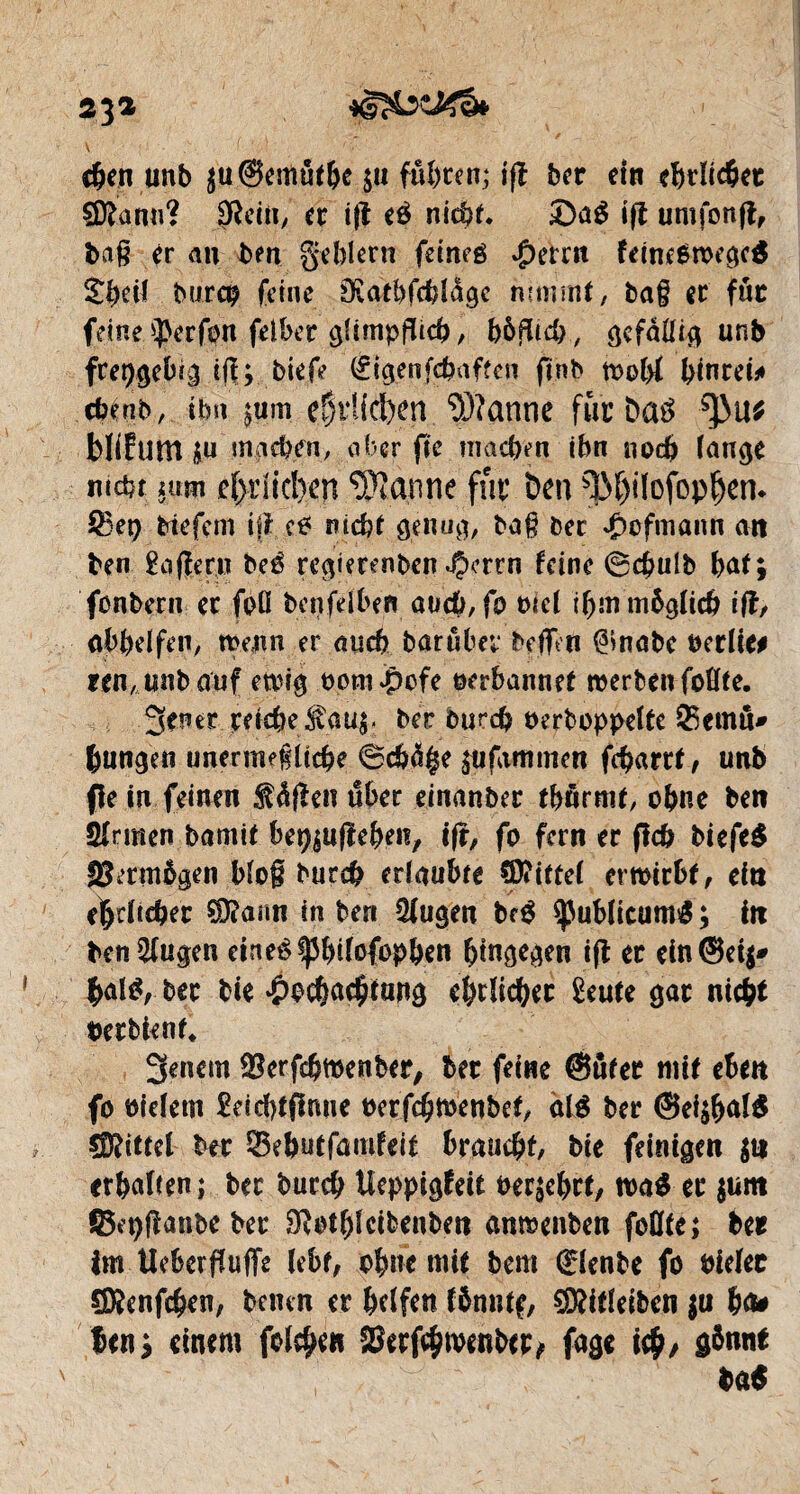 23* eben unb $u@emöthe ja fuhren; iß ber ein ehrlicher Sftanu? Dîcin, er iß eé nicht. £)a$ iß umfonß, baß er au bm geblern feincé #errn feincOmegcS burco feine Sïatbfcblâgc nunrnt, tag er für fdne$erfon feiher glimpflich, bôflicb, ^çfàfH^ unb freigebig iß;, biefe (figenfebaften finb »obl binrei» cbeub, ihn ^um eÇi*Ud>en Wanne für Da3 tyuf bliEum £u ingeben, aber fte machen ihn noch lange mehr nm ehrlichen Wanne fur ben ^3f)ilofop^n* $3et) He fern iß cP nicht genug/ baß bec Jpcfmann an ben £oßeru beé regtmnben JJcrrn feine ©ebulb bat; fonbern er foö bcnfdben aacb, fo oicl ihm möglich iß, obbelfen, mejm er auch barubev beffeti ^inabc Perlte* rcn,unbauf etoig oom^efe oerbannet »erben follle. 3ener reiche$au;. ber burch ocrboppelte ©emu* hungen unermeßliche ©cb<% ^ifammen ßbarrt, unb fein feinen 3Wßen über einanber tbnrmt, ohne ben Sinnen bamit bet^ußeben, iß, fo fern er ßcb biefe$ ISermögen bloß burch erlaubte Mittel emirbf, ein ehrlicher SDîann in ben Slugen bf$ Sßublicumg ; in benSlugen eineP^bilofopben hingen iß er cin@et$* |al$, ber bie ^ochachtang ehrlicher £eute gar nicht betbient, 3enem Serfcbfôenber, ber feine ©tirer mit eben fo oieletn £eid}tßmie oerfchmenbef, olé ber @ei;hal$ Mittel btt ©ebutfamfeit braucht, bie feinigen $tt erhalten; ber burch Ueppigfeit berührt/ m$ er $um ©cpßattbeber SRothletbenben amoenben füllte; ber im Uebcrßuffe lebt, ohne mit bem diente fo bielec CSSenfcheU; betten er helfen fönttff, SDfttleibcn $u ha* len; einem feieren SSerfchtvenber, fage ich/ gönnt ba$