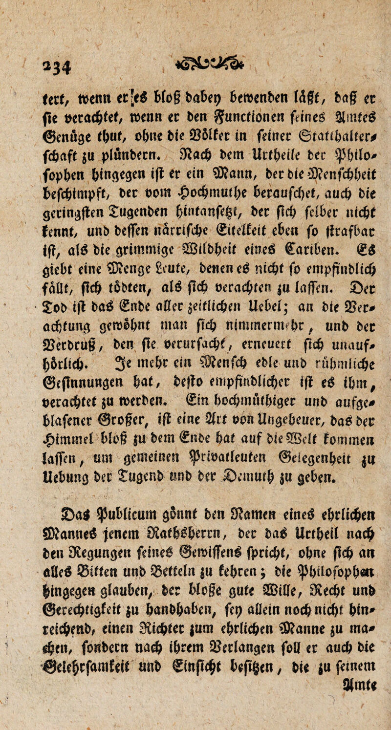 *34 tetf, wenn ec]eé blog babet) bewenben là§t, bag et fte verachtet, wenn ec Den gunefionen fetneé &mfe$ (genüge tbut, ohne Die $ôlfec in feinet Statthalter* fehaft $u plimbecn. 3tëach Dent Urtheile Dec ^bilo* fopben hingegen i|t er ein Sfôann, Der bie >9?enfcbbeit befchimpft/ Der t>om £o$mutl)e betaufcfyet, auch Die geringen £ugenben f)intanfe$t, Der pci? felber niche fennt, unb beffen riamfehe (iiteUeit eben fo fîrafbac ip, alé Die grimmige Silbheif eineé Œavibetu (g$ giebt eine Stenge £eute, Denen eé nicht fo empftnblicfr fdüt, fïcb tobten, dé pd? verachten $u lagen. ©et Xob ift Dûé (Enbe aller zeitlichen Uebel; an Die 2?ec* ûdjftmg gewohnt man fiefy nimmenrnbr, unD Dec «Eetbtug, Den fie oecurfacht, erneuert (ich unauf* Dôtlich. 3e me&r ein ®enfch eble unb rühmliche @cfinnungen bat, bego empftnblicbet tg eé ihm, verachtet $u werben. Sin bochmùtbigev unb aufge* blafenet ©roger, iß eine Mît von Ungeheuer, Daé Dec Rimmel blog |U Dem Snbe Dût auf Die Self fommen laffen, um gemeinen ^riuatleufen ©eiegenbeit $n Hebung Der Sugenb etnD Der ©einuth $u geben. ©a$ $ublieum gönnt ben tarnen eineé ehrlichen Sttanneé jenem 0Sat&éberrn, Dec Daé Uctbeil na# Den Regungen feineé ©eraiffené (prient, ohne geh an ûücé Sitten unb Scfteln $u febren ; Die ^büofopbai hingegen glauben^ Der bloge gute Sille, SKecbt unb ©ececbtig^it $u banbhaben, fep allein noch nicht bin* reicbenb, einen dichtet $um ehrlichen Spanne $u ma* eben, fonbern nach ihrem Verlangen fall er auch Die ©elehcfamfeif unD ©npc^t bepgen, Die $u feinem 3fmU