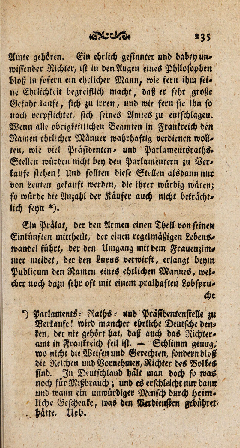 *35 ömfe ge&Sren. <3rin ebrlich gefînnter unb babjtjuR* wtffenber ÎKidjfer, ift in ben5lugen eineg $>l)ilofop()en blog in fofern ein eî)riic&er SDtann, wie fern ifcra fei* ne €brficbfeit begreiflich mac^t, baß er fd)t große (Sefabc iûijfe, fic& $u irren, unb mie fern fie fôn fo nad) verpflichtet/ ftch feinet 2lmte& $u entfdjlggen. 2Benn aile obrigfeiîltcben Beamten in grantreic&bto tarnen ehrlicher donner ma&rl)affig oerbienen moE* fen, mie viel spraflbenten» unb $)5arlanient$ratf)$» ©teücu mürben nicht bit) ben ^arlamcntecn $u ©er* laufe fîehen î Unb foflten biefe ©teilen alébannmic oon £euten gelauft merben, bie ihrer mnrbig m4ren; fo mnrbe bie $fn$ahl ber Käufer au# nicht hetrdcht^ lieh fcpn *)♦ (Ein ÿràlaf, ber ben Firmen einen S&eil bon feine» Cintûnffen inttt&eiït, ber einen regelmäßigen £eben$* manbel fû&rt, ber ben Umgang mit bem grauen jim# mer meibet, ber ben £ujm$ bermirft, erlangt bet>m ÿublicum ben tarnen cine^ ehrlichen SD?anneé, mel* cher no# baju fehr oft mit einem pratyaffen £obfpcu* ehe *) ^Parlaments* Stotjrê* nnb ^càfîbentenfîeEe $n ©erlaufe! mirb mancher ehrliche S)eutf#eben* fen, bec nie gehört bat, baf au# baé Dîichter^ amt in granlrei# feil ifl. — ©#ltmm genug; wo nicht bieîBeifenunb ®ere#ten, fonbern Mofjf bie Svcidpen unb ©oene^men, Siebter be$ ©olleS ftnb. 3n S)eutf#(anb (mit man bo# fo wa$, no# fûr$?#raucb; unb eé erfchleicht nur bann unb mann ein unmurbiger 3)frnfcb bur# heim» 1 id)Q 0ef#enle, maé ben Sierbienfk» g&upttt< blatte, lieh.